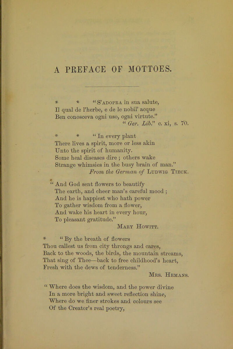 A PREFACE OF MOTTOES. * * “ S’adopra in sua salute, II qual de I’herbe, e de le nobil’ acque Ben conosceva ogni uso, ogni virtute.” “ Oer. Lib” c. xi, s. 70. * * “In every plant There lives a spirit, more or less akin Unto the spirit of humanity. Some heal diseases dire ; others wake Strange whimsies in the busy bi’ain of man.” From the German of Ludwig Tieck. r “ And God sent flowers to beautify The earth, and cheer man’s careful mood ; And he is happiest who hath power To gather wisdom from a flower. And wake his heart in every hour. To pleasant gratitude.” Mart Howitt. * “ By the breath of flowers Thou callest us from city throngs and cares. Back to the woods, the birds, the mountain streams. That sing of Thee—back to free childhood’s heart. Fresh with the dews of tenderness.” Mrs. Hemans. “ Where does the wisdom, and the power divine In a more bright and sweet reflection shine. Where do we finer strokes and coloiu'S see Of the Creator’s real poetry.