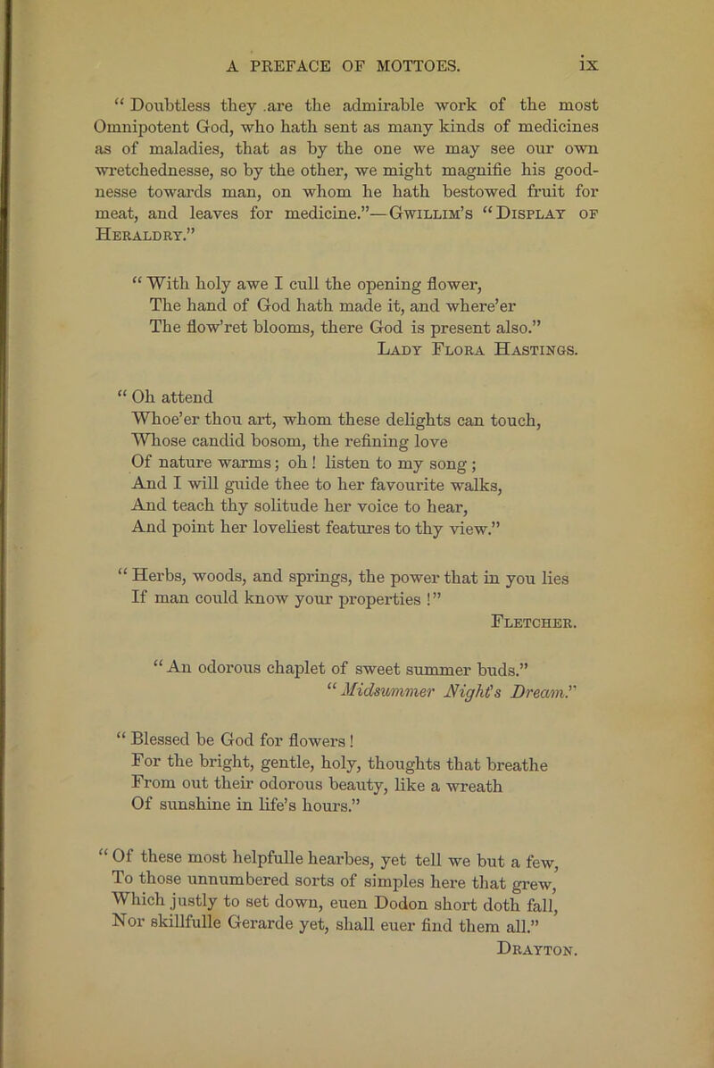 “ Doubtless they .are the admirable work of the most Omnipotent God, who hath sent as many kinds of medicines as of maladies, that as by the one we may see our own wi-etchednesse, so by the other, we might magnifie his good- nesse towards man, on whom he hath bestowed fruit for meat, and leaves for medicine.”—Gwillim’s “Display of Heraldry.” “ With holy awe I cull the opening flower. The hand of God hath made it, and where’er The flow’ret blooms, there God is present also.” Lady Flora Hastings. “ Oh attend Whoe’er thou art, whom these delights can touch, AVhose candid bosom, the refining love Of nature warms; oh! listen to my song ; And I will guide thee to her favourite walks. And teach thy solitude her voice to hear. And point her loveliest features to thy view.” “ Herbs, woods, and springs, the power that in you lies If man could know your properties ! ” Fletcher. “ An odorous chaplet of sweet summer buds.” '■‘Midsummer Might's Dream.'' “ Blessed be God for flowers! For the bright, gentle, holy, thoughts that breathe From out their odorous beauty, like a wreath Of sunshine in life’s hours.” “ Of these most helpfulle hearbes, yet tell we but a few. To those unnumbered sorts of simples here that grew. Which justly to set down, euen Dodon short doth fal/. Nor skillfulle Gerarde yet, shall euer find them all.” Drayton.