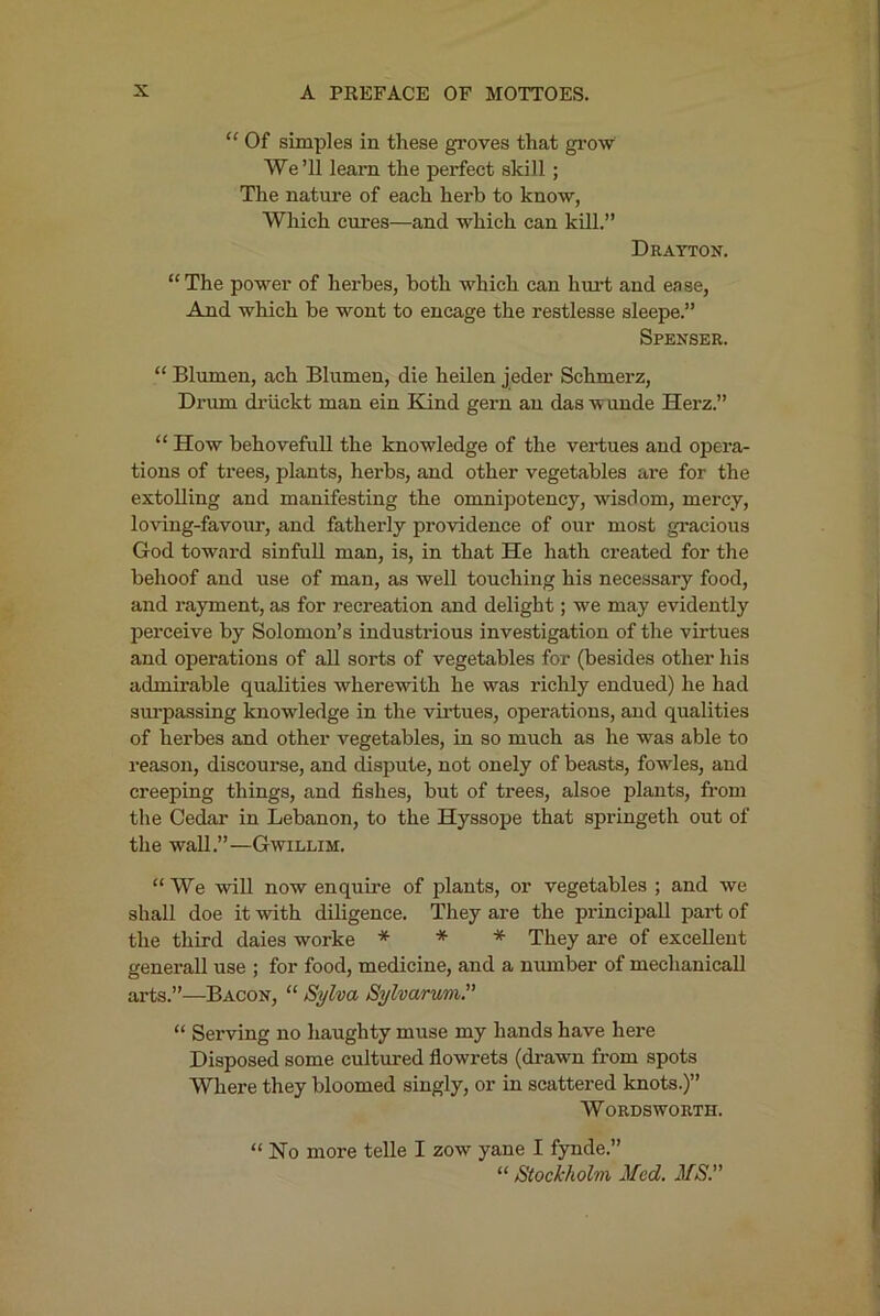 “ Of simples in these groves that gi’ow We’ll learn the perfect skill; The nature of each herb to know, Which cures—and which can kill.” Drayton. “The power of herbes, both which can hui't and ease, And which be wont to encage the restlesse sleeps.” Spenser. “ Blumen, ach Blumen, die heilen jeder Schmerz, Dnun driickt man ein Kind gern an das wunde Herz.” “ How behovefull the knowledge of the vertues and opera- tions of trees, plants, herbs, and other vegetables are for the extolling and manifesting the omnipotency, wisdom, mercy, loving-favour, and fatherly providence of our most gracious God toward sinfuU man, is, in that He hath created for the behoof and use of man, as weU touching his necessary food, and rayment, as for recreation and delight; we may evidently perceive by Solomon’s industrious investigation of the virtues and operations of all sorts of vegetables for (besides other his admirable qualities wherewith he was richly endued) he had sm-passing knowledge in the vii’tues, operations, and qualities of herbes and other vegetables, in so much as he was able to reason, discourse, and dispute, not onely of beasts, fowles, and creeping things, and fishes, but of trees, alsoe plants, from the Cedar in Lebanon, to the Hyssope that springeth out of the wall.”—Gwillim. “We will now enquire of plants, or vegetables ; and we shall doe it with diligence. They are the principall part of the third daies worke * * * They are of excellent generall use ; for food, medicine, and a number of mechanical! arts.”—Bacon, “ Sylva Sylvarum.” “ Serving no haughty muse my hands have here Disposed some cultured flowrets (drawn from spots Where they bloomed singly, or in scattered knots.)” Wordsworth. “No more telle I zow yane I fynde.” “ Stockholm Med. MS.”