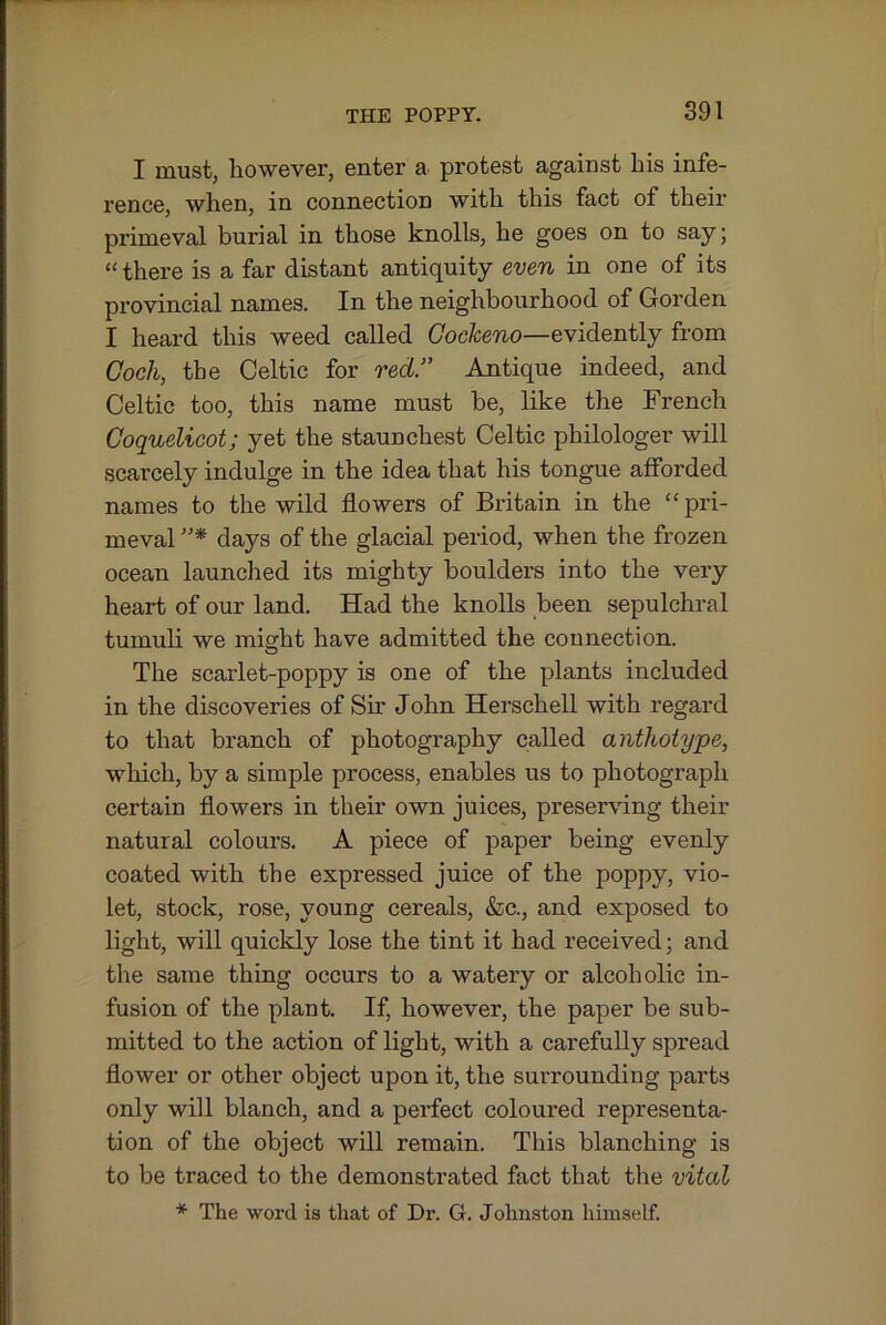 I must, however, enter a protest against his infe- rence, when, in connection with this fact of their primeval burial in those knolls, he goes on to say; “there is a far distant antiquity even in one of its provincial names. In the neighbourhood of Gordon I heard this weed called Gockeno—evidently from Goch, the Celtic for red.” Antique indeed, and Celtic too, this name must be, like the French Goquelicot; yet the staunchest Celtic philologer will scarcely indulge in the idea that his tongue afforded names to the wild flowers of Britain in the “pri- meval days of the glacial period, when the frozen ocean launched its mighty boulders into the very heart of our land. Had the knolls been sepulchral tumuli we might have admitted the connection. The scarlet-poppy is one of the plants included in the discoveries of Sir John Herschell with regard to that branch of photography called anthoiype, which, by a simple process, enables us to photograph certain flowers in their own juices, preserving their natural colours. A piece of paper being evenly coated with the expressed juice of the poppy, vio- let, stock, rose, young cereals, &c., and exposed to light, will quickly lose the tint it had received; and the same thing occurs to a watery or alcoholic in- fusion of the plant. If, however, the paper be sub- mitted to the action of light, with a carefully spread flower or other object upon it, the surrounding parts only will blanch, and a perfect coloured representa- tion of the object will remain. This blanching is to be traced to the demonstrated fact that the vital * The word is that of Dr. G. Johnston himself.