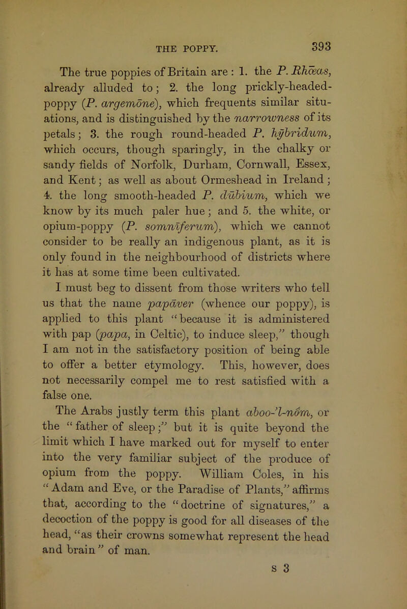 The true poppies of Britain are : 1. the P.Rhdeas, already alluded to; 2. the long prickly-headed- poppy (P. argemone), which frequents similar situ- ations, and is distinguished by the narrowness of its petals; 3. the rough round-headed P. hghridum, which occurs, though sparingly, in the chalky or sandy fields of Norfolk, Durham, Cornwall, Essex, and Kent; as well as about Ormeshead in Ireland ; 4. the long smooth-headed P, duhium, which we know by its much paler hue ; and 5. the white, or opium-poppy (P. somnlferum), which we cannot consider to be really an indigenous plant, as it is only found in the neighbourhood of districts where it has at some time been cultivated. I must beg to dissent from those writers who tell us that the name papdver (whence our poppy), is applied to this plant “because it is administei'ed with pap (papa, in Celtic), to induce sleep,'’ though I am not in the satisfactory position of being able to offer a better etymology. This, however, does not necessarily compel me to rest satisfied with a false one. The Arabs justly term this plant aboo-l-n6m, or the “ father of sleepbut it is quite beyond the limit which I have marked out for myself to enter into the very familiar subject of the produce of opium from the poppy. William Coles, in his “ Adam and Eve, or the Paradise of Plants,” affirms that, according to the “doctrine of signatures,” a decoction of the poppy is good for all diseases of the head, “as their crowns somewhat represent the head and brain” of man.
