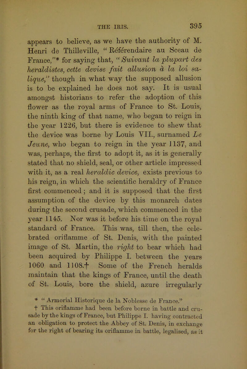 appears to believe, as we have the authority of M. Henri de Thilleville, “ Kdfdrendaire au Sceau de France,”* for saying that, “ Suivant la plupart des heraldistes, cette devise fait allusion d la loi sa- lique,” though in what way the supposed allusion is to be explained he does not say. It is usual amongst historians to refer the adoption of this flower as the royal arms of France to St. Louis, the ninth king of that name, who began to reign in the year 1226, but there is evidence to shew that the device was borne by Louis VII., surnamed Le Jeune, who began to reign in the year 1137, and was, perhaps, the flrst to adopt it, as it is generally stated that no shield, seal, or other article impressed with it, as a real heraldic device, exists previous to his reign, in which the scientiflc heraldry of France first commenced; and it is supposed that the first assumption of the device by this monarch dates during the second crusade, which commenced in the year 114<5. Nor was it before his time on the royal standard of France. This was, till then, the cele- brated oriflamme of St. Denis, with the painted image of St. Martin, the right to bear which had been acquired by Philippe I. between the 3mars 1060 and 1]08.*|* Some of the French heralds maintain that the kings of France, until the death of St. Louis, bore the shield, azure irregularly * “ Armorial Historique de la Noblesse de France.” t This oriflamme had been before borne in battle and cru- sade by the kings of France, but Philippe I. having contracted an obligation to protect the Abbey of St. Denis, in exchange for the right of bearing its oriflamme in battle, legalised, as it