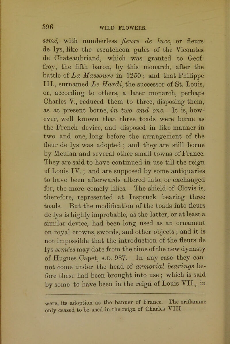 seme, with numberless fleurs de luce, or fleurs de lys, like the escutcheon gules of the Vicomtes de Chateaubriand, which was granted to Geof- froy, the fifth baron, by this monarch, after the battle of La Massoure in 1250 ; and that Philippe III., surnamed Le Hardi, the successor of St. Louis, or, according to others, a later monarch, perhaps Charles V., reduced them to three, disposing them, as at present borne, in two and one. It is, how- ever, well known that three toads were borne as the French device, and disposed in like manner in two and one, long before the arrangement of the fleur de lys was adopted ; and they are still borne by Meulan and several other small towns of France. They are said to have continued in use till the reign of Louis IV.; and are suppo.sed by some antiquaries to have been afterwards altered into, or exchanged for, the more comely lilies. The shield of Clovis is, therefore, represented at Inspruck bearing three toads. But the modification of the toads into fleurs de lys is highly improbable, as the latter, or at least a similar device, had been long used as an ornament on royal crowns, swords, and other objects ; and it is not impossible that the introduction of the fieurs de Ij's semees may date from the time of the new dynasty of Hugues Capet, a.d. 987. In any case they can- not come under the head of armorial hearings be- fore these had been brought into use; which is said by some to have been in the reign of Louis VII., in were, its adoption as the banner of France. The oriflamme only ceased to be used in the reign of Charles VIII.