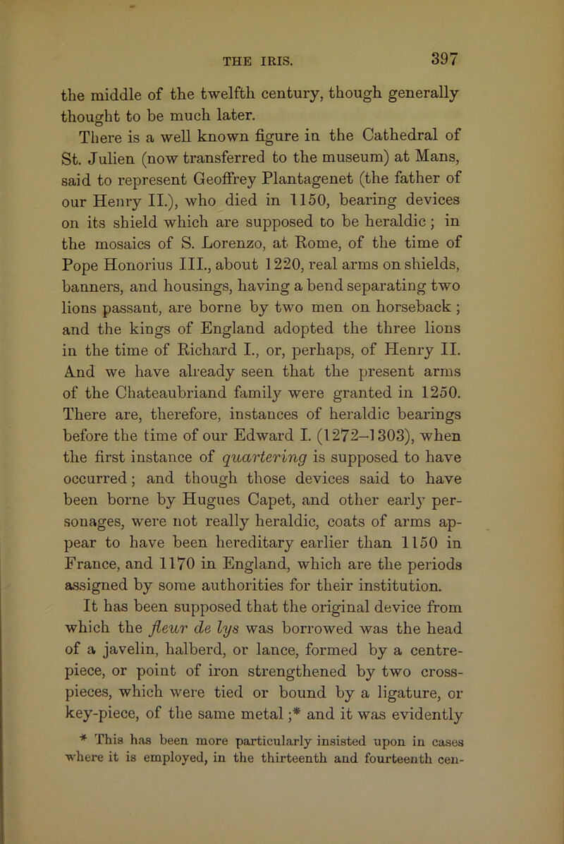 the middle of the twelfth century, though generally thought to be much later. There is a well known figure in the Cathedral of St. Julien (now transferred to the museum) at Mans, said to represent Geoffrey Plantagenet (the father of our Henry II.), who died in 1150, bearing devices on its shield which are supposed to be heraldic; in the mosaics of S. Lorenzo, at Kome, of the time of Pope Honorius III., about 1220, real arms on shields, banners, and housings, having a bend separating two lions passant, are borne by two men on horseback; and the kings of England adopted the three lions in the time of Kichard I., or, perhaps, of Henry II. And we have already seen that the present arms of the Chateaubriand family were granted in 1250. There are, therefore, instances of heraldic bearings before the time of our Edward I. (1272-1303), when the first instance of quartering is supposed to have occurred; and though those devices said to have been borne by Hugues Capet, and other earl}’- per- sonages, were not really heraldic, coats of arms ap- pear to have been hereditary earlier than 1150 in France, and 1170 in England, which are the periods assigned by some authorities for their institution. It has been supposed that the original device from which the fieur de lys was borrowed was the head of a javelin, halberd, or lance, formed by a centre- piece, or point of iron strengthened by two cross- pieces, which were tied or bound by a ligature, or key-piece, of the same metal ;* and it was evidently * This has been more particularly insisted upon in cases ■where it is employed, in the thirteenth and fourteenth cen-