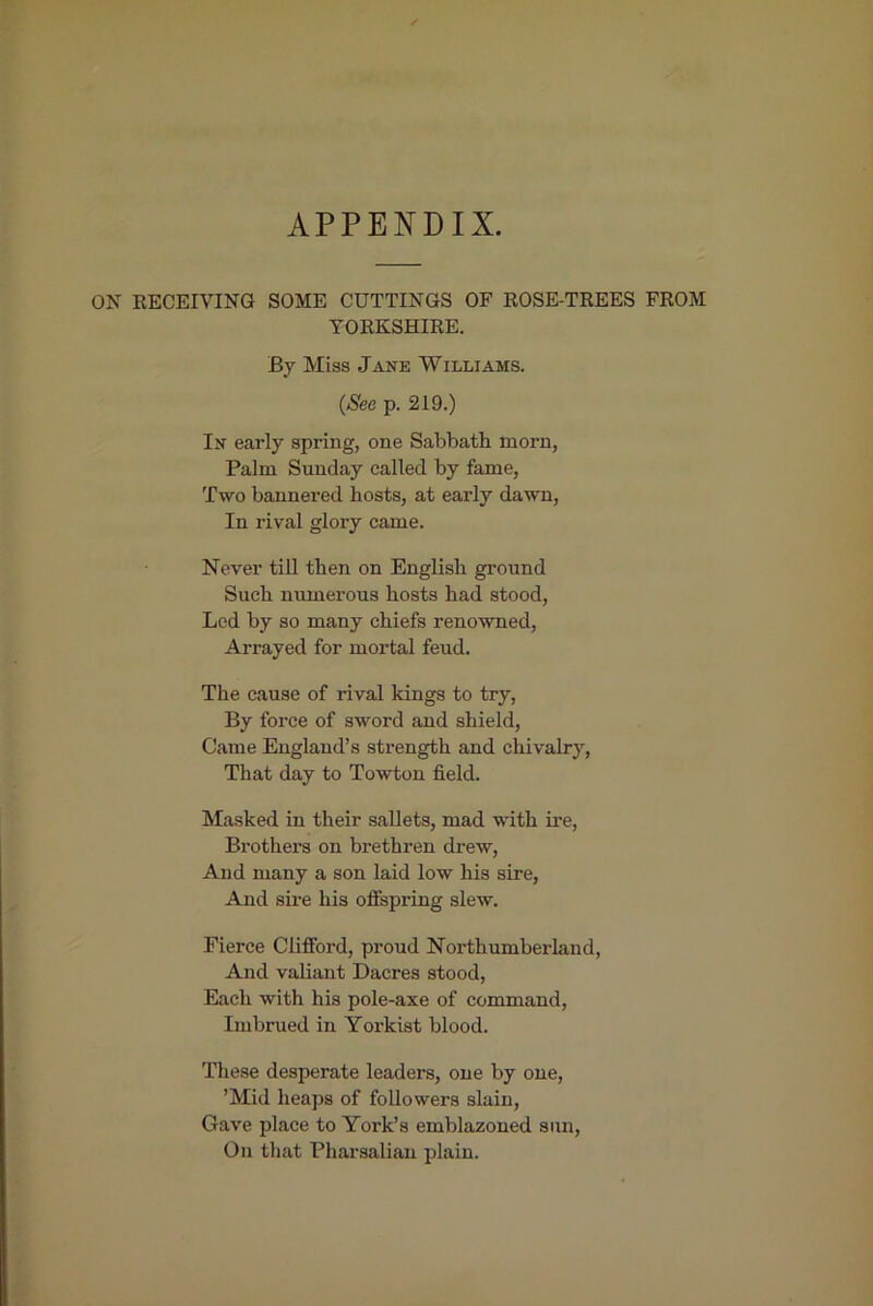 APPENDIX. ON EECEIVING SOME CUTTINGS OF ROSE-TREES FROM YORKSHIRE. By Miss Jane Williams. {See p. 219.) In early spring, one Sabbath morn, Palm Sunday called by fame, Two bannered hosts, at early dawn. In rival glory came. Never till then on English ground Such numerous hosts had stood. Led by so many chiefs renowned, Arrayed for mortal feud. The cause of rival kings to try, By force of sword and shield. Came England’s strength and chivalrj^. That day to Towton field. Masked in their sallets, mad with ii'e. Brothers on brethren drew. And many a son laid low his sire, And sire his offspring slew. Fierce Clifford, proud Northumberland, And valiant Dacres stood, Each with his pole-axe of command. Imbrued in Yorkist blood. These desperate leaders, one by one, ’Mid heaps of followers slain. Gave place to York’s emblazoned sun. On tliat Pharsalian plain.