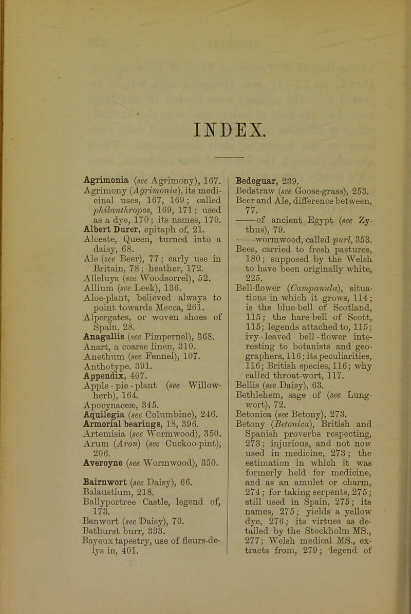 INDEX Agrimonia (see Agrimony), 167. Agrimony (Agrimonia), its medi- cinal uses, 167, 169; called philanthropos, 169, 171; used as a dye, 170; its names, 170. Albert Durer, epitaph, of, 21. Alceste, Queen, tm-ned into a daisy, 68. Ale (see Beer), 77; early use in Britain, 78 ; heather, 172. Alleluya (see Woodsorrel), 52. Allium (see I;eek), 136. Aloe-plant, believed always to point towards Mecca, 261. Alpergates, or woven shoes of Spain, 28. Anagallis (see Pimpernel), 368. Auart, a coarse linen, 310. Anethum (see Fennel), 107. Anthotype, 391. Appendix, 407. Apple - pie - plant (see Willow- herb), 164. Apocynace®, 345. Aquilegia (see Columbine), 246. Amorial bearings, 18, 396. Artemisia (see Wormwood), 350. Arum (Aron) (see Cuckoo-pint), 206. Averoyne (see Wormwood), 350. Baimwort (see Daisy), 66. Balaustium, 218. Ballyportree Castle, legend of, 173. Banwort (see Daisy), 70. Bathurst burr, 333. Bayeux tapestiy, use of fleurs-de- lys in, 401. Bedeguar, 239. Bedstraw (see Goose-grass), 253. Beer and Ale, difference between, 77. of ancient Egypt (see Zy- thus), 79. wormwood, called purl, 353. Bees, earned to fresh pastures, 180; supposed by the Welsh to have been originally white, 225. Bell-flower (Campanula), situa- tions in which it grows, 114; is the blue bell of Scotland, 115; the hare-beU of Scott, 115; legends attached to, 115; ivy-leaved bell-flower inte- resting to botanists and geo- graphers, 116; its peculiarities, 116; Bi'itish species, 116; why called throat-wort, 117. Beilis (see Daisy), 63. Bethlehem, sage of (see Lung- wort), 72. Betonica (see Betony), 273. Betony (Betonica), British and Spanish proverbs respecting, 273; injurious, and not now used in medicine, 273; the estimation in which it was formerly held for medicine, and as an amulet or charm, 274; for taking serpents, 275; still used in Spain, 275; its names, 27 5; yields a yellow dye, 276; its virtues as de- tailed by the Stockholm MS., 277; Welsh medical MS., ex- tracts from, 279; legend of