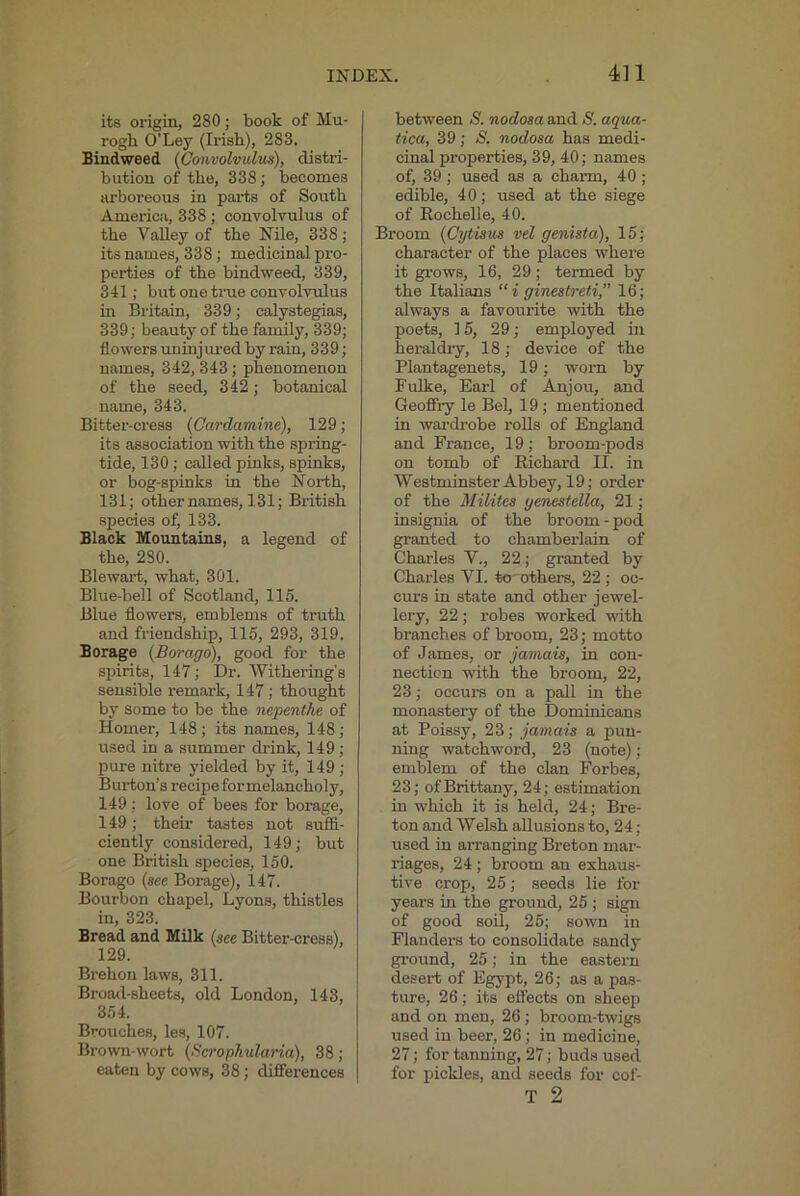 its origin, 280; book of Mu- rogh O’Ley (Irish), 283. Bindweed {Convolvulus), distri- bution of the, 338; becomes arboreous in parts of South America, 338 ; convolvulus of the Valley of the Nile, 338; its names, 338; medicinal pro- perties of the bindweed, 339, 341; but one true convolvulus in Britain, 339; calystegias, 339; beauty of the family, 339; flowers uuinjiu'ed by rain, 339; names, 342, 343; phenomenon of the seed, 342; botanical name, 343. Bitter-cress (Cardamine), 129; its association with the spring- tide, 130; called pinks, spinks, or bog-spinks in the North, 131; other names, 131; British species of, 133. Black Mountains, a legend of the, 280. Blewart, what, 301. Blue-bell of Scotland, 115. Blue flowers, emblems of tinith and friendship, 115, 293, 319. Borage {Borago), good for the spirits, 147; Dr. Withering’s sensible remark, 147; thought by Some to be the nepenthe of Homer, 148; its names, 148; used in a summer drink, 149 ; pure nitre yielded by it, 149 ; Burton’s recipe for melancholy, 149; love of bees for borage, 149; their tastes not suffi- ciently considered, 149; but one British species, 150. Borago {see Borage), 147. Bourbon chapel, Lyons, thistles in, 323. Bread and Milk {see Bitter-cress), 129. Brehon laws, 311. Broad-sheets, old London, 143, 354. Brouches, les, 107. Brown-wort {Scrophularia), 38; eaten by cows, 38; differences between S. nodosa and S. aqua- tica, 39; S. nodosa has medi- cinal properties, 39, 40; names of, 39; used as a charm, 40 ; edible, 40; used at the siege of Rochelle, 40. Broom {Cytisus vel genista), 15; character of the places where it grows, 16, 29; termed by the Italians “i ginestreti,” 16; always a favourite with the poets, 15, 29; employed ui heraldiy, 18; device of the Plantagenets, 19; worn by Fulke, Earl of Anjou, and Geofifry le Bel, 19; mentioned in wardrobe rolls of England and France, 19; broom-pods on tomb of Richard II. in Westminster Abbey, 19; order of the Milites genestella, 21 ; insignia of the broom - pod granted to chambeilain of Charles V., 22; granted by Charles VI. to 'others, 22 ; oc- curs in state and other jewel- lery, 22; robes worked with branches of broom, 23; motto of James, or jamais, in con- nection with the broom, 22, 23; occurs on a pall in the monastery of the Dominicans at Poissy, 23; jamais a pun- ning watchword, 23 (note); emblem of the clan Forbes, 23; of Brittany, 24; estimation in which it is held, 24; Bre- ton and Welsh allusions to, 24; used in arranging Breton mar- riages, 24 ; broom an exhaus- tive crop, 25; seeds lie for years in the ground, 25 ; sign of good son, 25; sown in Flanders to consolidate sandy ground, 25; in the eastern desert of Egypt, 26; as a pas- ture, 26; its effects on sheep and on men, 26; broom-twigs used in beer, 26; in medicine, 27; for tanning, 27; buds used for pickles, and seeds for cof- T 2