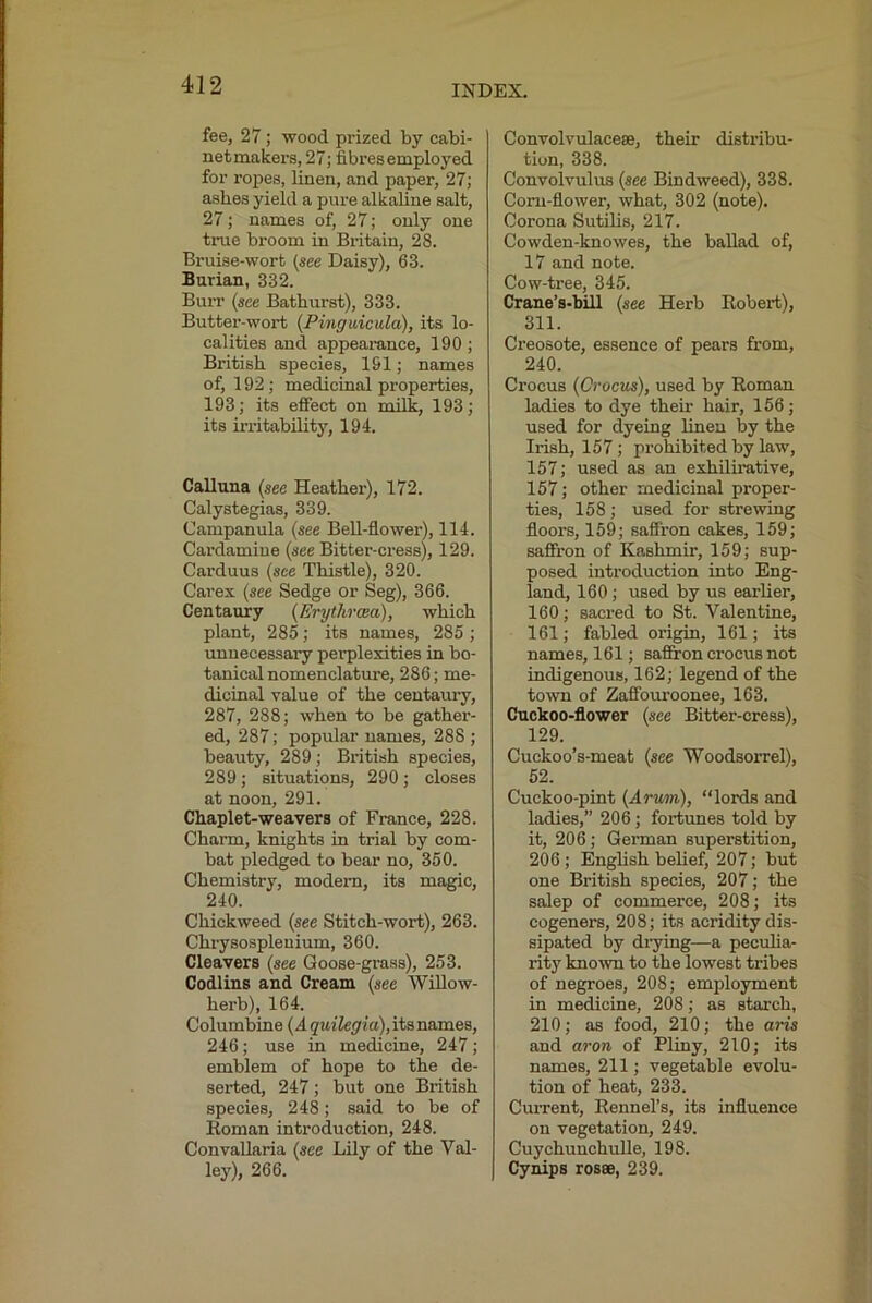 fee, 27; wood prized by cabi- netmakers, 27; fibresemployed for ropes, linen, and paper, 27; ashes yield a pure alkaline salt, 27; names of, 27; only one true broom in Britain, 28. Bruise-wort (see Daisy), 63. Sarian, 332. Buit (see Bathurst), 333. Buttei’-wort (Pinguicula), its lo- calities and appeai-ance, 190; British species, 191; names of, 192; medicinal properties, 193; its effect on milk, 193; its irritability, 194. Calluna (see Heather), 172. Calystegias, 339. Campanula (see Bell-flower), 114. Cardamiue (see Bitter-cress), 129. Carduus (see Thistle), 320. Carex (see Sedge or Seg), 366. Centaury (Erythraea), which plant, 285; its names, 285 ; unnecessary perplexities in bo- tanical nomenclature, 286; me- dicinal value of the centaury, 287, 288; when to be gather- ed, 287; popular names, 288 ; beauty, 289; British species, 289; situations, 290; closes at noon, 291. Chaplet-we avers of France, 228. Charm, knights in trial by com- bat pledged to bear no, 350. Chemistry, modem, its magic, 240. Chickweed (see Stitch-wort), 263. Chrysospleuium, 360. Cleavers (see Goose-grass), 253. Codlins and Cream (see Willow- herb), 164. Columbine (dgMiief/ja), its names, 246; use in medicine, 247; emblem of hope to the de- serted, 247; but one British species, 248; said to be of Roman introduction, 248. ConvaUaria (see Lily of the Val- ley), 266. Convolvulaceae, their distribu- tion, 338. Convolvulus (see Bindweed), 338. Corn-flower, what, 302 (note). Corona Sutilis, 217. Cowden-knowes, the ballad of, 17 and note. Cow-tree, 345. Crane’s-bill (see Herb Robert), 311. Creosote, essence of pears from, 240. Crocus (Crocus), used by Roman ladies to dye their hair, 156; used for dyeing lineu by the Irish, 157; prohibited by law, 157; used as an exhilirative, 157; other medicinal proper- ties, 158; used for strewing floors, 159; saffron cakes, 159; saffron of Kashmir, 159; sup- posed introduction into Eng- land, 160; used by us earlier, 160; sacred to St. Valentine, 161; fabled origin, 161; its names, 161; saffron crocus not indigenous, 162; legend of the town of Zaffouroonee, 163. Cuckoo-flower (see Bitter-cress), 129. Cuckoo’s-meat (see Woodsorrel), 52. Cuckoo-pint (Arum), “lords and ladies,” 206; fortunes told by it, 206; German superstition, 206; English belief, 207; but one British species, 207; the salep of commerce, 208; its cogeners, 208; its acridity dis- sipated by diying—a peculia- rity known to the lowest tribes of negroes, 208; employment in medicine, 208; as starch, 210; as food, 210; the aris and aron of Pliny, 210; its names, 211; vegetable evolu- tion of heat, 233. Current, Rennel’s, its influence on vegetation, 249. Cuychuuchulle, 198. Cynips rosee, 239.