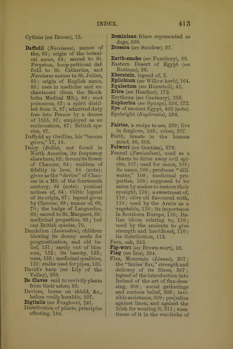 Cytisus (see Eroom), 15. Daflfodil (Narcissus), names of the, 83; origin of the botani- cal name, 84; sacred to St, Perpetua, hoop-petticoat daf- fodil to St. Catherine, and Narcissus nutans to St. Julian, 85; origin of English name, 85; uses in medicine and en- chantment (from the Stock- holm Medical MS.), 86; root poisonous, 87; a spirit distil- led from it, 87; admitted duty free into France by a decree of 1855, 87; employed as an embrocation, 87; British spe- cies, 87. Daft'ydd ap Gwillim, his “broom ^ove,” 17, 18. Daisy (Beilis), not found in North America, its frequency elsewhere, 63; favomdte flower of Chaucer, 64; emblem of fidelity in love, 64 (note); given as the “device” of Chau- cer in a MS. of the fourteenth centiiry, 64 (note); poetical notices of, 64; Celtic legend of its origin, 67 ; legend given by Chaucer, 68; names of, 69, 70; the badge of Languedoc, 69; sacred to St. Margaret, 69; medicinal properties, 69 ; but one British species, 70. Dandelion (Leontodon), children blowing its do^vny seeds for prognostication, and old be- lief, 151; rarely out of blos- som, 152; its beauty, 153; uses, 153; medicinal qualities, 155; stalks used for pipes, 155. David's harp (see Lily of the Valley), 266. De Claves said to revivify plants from their ashes, 93. Devices, borne on shield, &c., before rcall;/ heraldic, 397. D^ritalis (see Foxglove), 241. Distribution of plants, principles affecting, 186. Dominican friars represented as dogs, 399. Drosera (see Sundew), 31. Earth-smoke (see. Fumitory), 88. Eastern Desert of Egypt (see Ruttum), 26. Eberstein, legend of, 5. Epilobium (see Willow-herb), 164. Equisetum (see Horsetail), 41. Erica (see Heather), 172. Erythrtca (see Centaury), 285. Euphorbia (see Spurge), 356, 372. Eye of ancient Egypt, 402 (note). Eyebright (Euphrasia), 298. Fairies, a recipe to see, 239; live in foxglove, 243; robes, 307. Faith, innate in the human mind, 96, 308. Felwort (see Gentian), 376. Fennel (Fomiculum), used as a charm to drive away evil spi- rits, 107; used for sauce, 108; its name, 108 ; produces “dill- water,” 108; medicinal pro- perties, 108; supposed to be eaten by snakes to restore their eyesight, 110; a sweetmeat of, 110; olive oil flavoured with, 110; used by the Arabs as a vegetable, 110; its importance in Southern Europe, 110; Ita- lian idiom relating to, 110; used by the ancients to give strength and hardihood, 110 ; its distribution, 112. Fern, oak, 242. Fig-wort (see Brown-wort), 38. Flag (see Iris), 394. Flax, Mountain (lAnu/ni), 307; the “fairies’ flax,” stren^h and delicacy of its fibres, 307; legend of the introduction into Ireland of the art of flax-dres- sing, 308 ; social gatherings and curious belief, 309; invi- sible assistance, 309; prejudice against linen, and against the Irish for wearing it, 311; scan- tiness of it in the wardrobe of