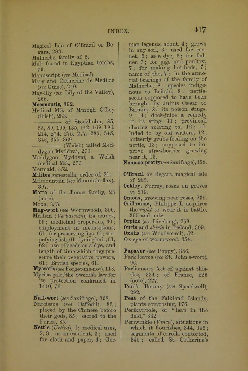 Magical Isle of O’Brazil or Be- gara, 283. Malherbe, family of, 8. Malt found in Egyptian tombs, 79. Manuscript {see Medical). Mary and Catherine de Medicis {see Guise), 240. May-lily {see Lily of the Valley), 266. Meconopsis, 392. Medical MS. of Murogh O’Ley (Irish), 283. of Stockholm, 85, 88, 89, 109,135, 142,169, 196, 214, 274, 275, 277, 285, 345, 346, 355, 369. (Welsh) called Med- dygon Myddvai, 279. Meddygon Myddvai, a Welsh medical MS., 279. Meiinaid, 352. Hilites genestella, order of, 21. Milmountain {see Mountain flax), 307. Motto of the James family, 23 (note). Moxa, 353. Mug-wort {see Wormwood), 350. Mullein {Verbascum), its names, 59 ; medicinal properties, 60 ; employment in incantations, 61; for preserving figs, 61; stu- pefyingfish, 61; dyeing hair, 61, 62 ; use of seeds as a dye, and length of time which they pre- serve their vegetative powers, 61; British species, 61. Myosotis {see Forget-me-not), 118. M;p-ica gale,'the Swedish law for its protection confinned in 1440, 76. Nail-wort {see Saxifrage), 358. Narcissus {see Daffodil), 83 ; placed by the Chinese before their gods, 85; sacred to the Furies, 85. Nettle {Urtica), 1; medical uses, 2, 3; as an esculent, 3 ; used for cloth and paper, 4; Ger- man legends about, 4 ; gi’ows in any soil, 6; used for ren- net, 6; as a dye, 6; for fod- der, 7; for pigs and poultiy, 7; for maldng hot-beds, 7; name of the, 7; in the armo- rial bearings of the family of Malherbe, 8 ; species indige- nous to Britain, 8 ; nettle- seeds supposed to have been brought by Julius Csesar to Britain, 8; its poison stings, 9, 14; dock-juice a remedy to its sting, 11 ; provincial charms relating to, 12 ; al- luded to by old writers, 12; butterfly grubs feeding on the nettle, 13; supposed to im- prove strawberries growing near it, 13. N one-so-pretty {see Saxifrage),358. O’Brazil or Begara, magical isle of, 283. Ockley, Surrey, roses on graves at, 219. Onions, growing near I’oses, 235. Oriflamme, Philippe I. acquires the right to wear it in battle, 395 and note. Orpine {see Livelong), 258. Ouris and shiris in Ireland, 309. Ozalis {see Woodsorrel), 52. Ox-eye of wormwood, 354. Papaver {see Poppy), 386. Park-leaves {see St. John’s-wort), 96. Parliament, Act of, against this- tles, 334 ; of France, 226 (note), 227. Paul’s Betony {see Speedwell), 292. Peat of the Falkland Islands, plants composing, 176. Perikatipole, or “ leap in the field,” 332. Periwinkle (Vinca), situations in which it flourishes, 344, 346; segments of corolla contorted, 345; called St. Cathei’ine’s