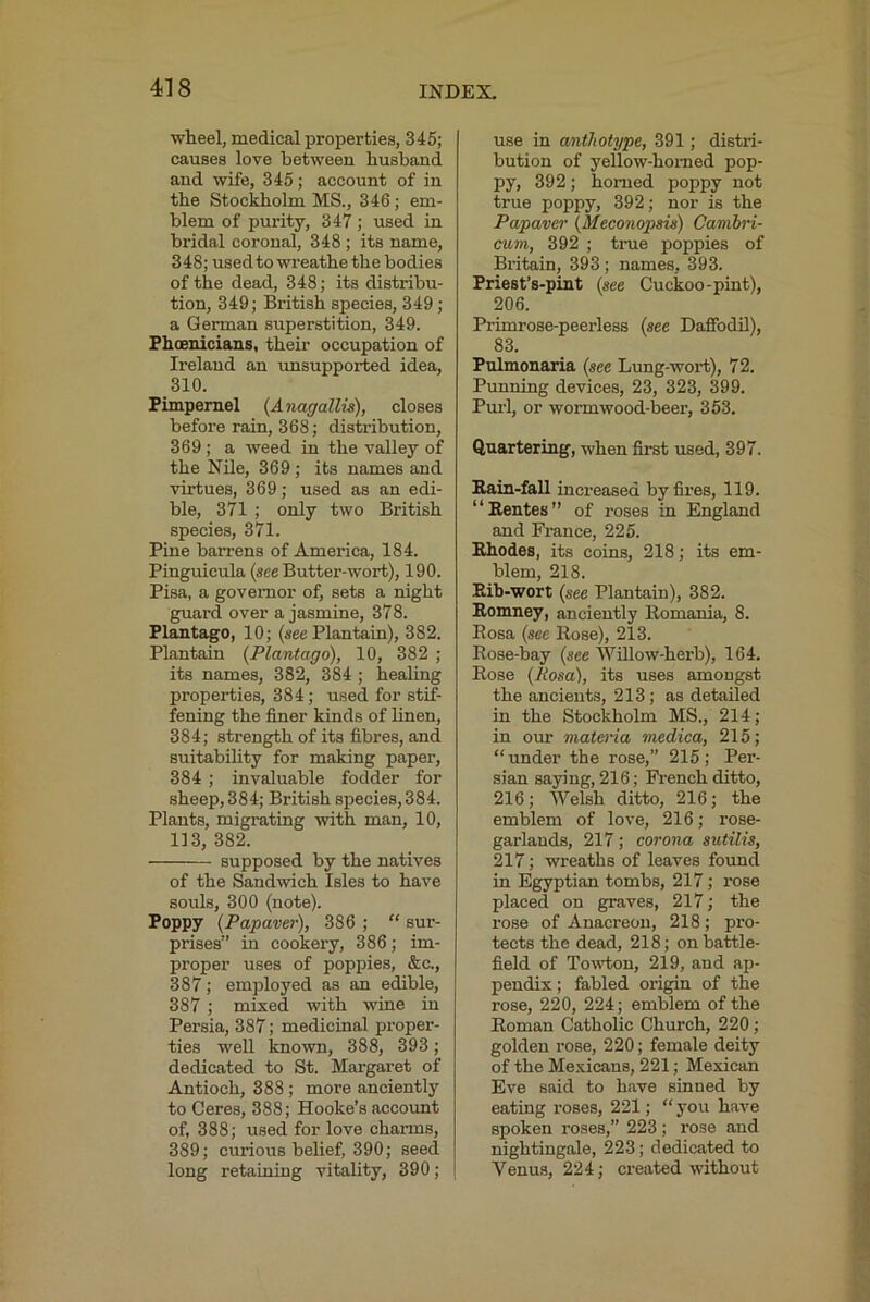 wheel, medical properties, 345; causes love between husband and wife, 345; account of in the Stockholm MS., 346; em- blem of purity, 347 ; used in bridal coronal, 348 ; its name, 348; used to wreathethe bodies of the dead, 348; its distribu- tion, 349; British species, 349 ; a German superstition, 349. Phoenicians, their occupation of Ireland an unsupported idea, 310. Pimpernel (Anagallis), closes before rain, 368; distribution, 369 ; a weed in the valley of the Nile, 369 ; its names and virtues, 369; used as an edi- ble, 371 ; only two British species, 371. Pine barrens of America, 184. Pinguicula (see Butter-wort), 190. Pisa, a governor of, sets a night guard over a jasmine, 378. Plantago, 10; (see Plantain), 382. Plantain {Plantago), 10, 382 ; its names, 382, 384 ; healing properties, 384; used for stif- fening the finer kinds of linen, 384; strength of its fibres, and Buitabihty for making paper, 384 ; invaluable fodder for sheep, 384; British species, 384. Plants, migrating with man, 10, 113, 382. supposed by the natives of the Sandwich Isles to have souls, 300 (note). Poppy {Papave)-), 386 ; “ sur- prises” in cookery, 386; im- proper uses of poppies, &c., 387; employed as an edible, 387; mixed with wine in Persia, 387; medicinal proper- ties well known, 388, 393; dedicated to St. Margaret of Antioch, 388 ; more anciently to Ceres, 388; Hooke’s account of, 388; used for love charms, 389; curious belief, 390; seed long retaining vitality, 390; use in anthotype, 391; distri- bution of yellow-homed pop- py, 392; homed poppy not true poppy, 392; nor is the Papaver {Meconopsis) Cambri- cum, 392 ; trae poppies of Britain, 393; names, 393. Priest’s-pint {see Cuckoo-pint), 206. Primrose-peerless {see Dafifadil), 83. Pulmonaria {see Lung-wort), 72. Punning devices, 23, 323, 399. Pm-1, or wormwood-loeer, 353. Quartering, when first used, 397. Bain-fall increased by fires, 119. “Eentes” of roses in England and France, 225. Rhodes, its coins, 218; its em- blem, 218. Bib-wort {see Plantain), 382. Bomney, anciently llomania, 8. Eosa (see Rose), 213. Rose-bay {see Willow-herb), 164. Rose {Rosa), its uses amongst the ancients, 213; as detailed in the Stockholm MS., 214; in our matei'ia medica, 215; “under the rose,” 215; Per- sian saying, 216; French ditto, 216; Welsh ditto, 216; the emblem of love, 216; rose- garlands, 217; corona sutilis, 217; wreaths of leaves found in Egyptian tombs, 217; rose placed on graves, 217; the rose of Anacreon, 218; pro- tects the dead, 218; on battle- field of Towton, 219, and ap- pendix ; fabled origin of the rose, 220, 224; emblem of the Roman Catholic Church, 220; golden rose, 220; female deity of the Mexicans, 221; Mexican Eve said to have sinned by eating roses, 221; “ you have spoken roses,” 223 ; rose and nightingale, 223; dedicated to Venus, 224; ci'eated without