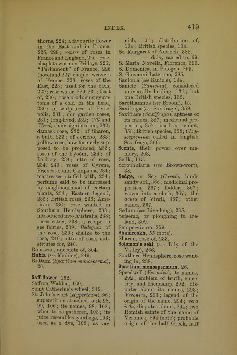 tlioras, 224; a favourite flower in the East and in France, 225, 229; rentes of roses in France and England, 225; rose- chaplets worn on Fridays, 226; “Parliament” of France, 226 (note)and 227; chaplet-weavers of France, 228; roses of the East, 228; used for the bath, 229; rose-water, 229,234; feast of, 230 ; rose producing symp- toms of a cold in the head, 230; in sculptures of Perse- polis, 231 ; our garden roses, 231; long-lived, 232; G^l and Werd, their signification, 232; damask rose, 232; of Sharon, a bulb, 233; of Jericho, 233; yellow rose, how formerly sup- posed to be produced, 233; roses of the hyodm, 234; of Barbary, 234; otto of rose, 234, 240; roses of Gyrene, Prteneste, and Campania, 234; mattresses stuffed with, 234 ; pei'fume said to be increased by neighbourhood of certain plants, 234 ; Eastern legend, 235; British roses, 236; Ame- rican, 236; rose wanted in Southern Hemisphere, 238 ; introduced into Australia, 238; roses eaten, 238; a recipe to see fames, 239; Bedeguar of the rose, 239 ; dislike to the rose, 240; otto of rose, sub- stitutes for, 240. Rousseau, anecdote of, 304. Bahia {see Madder), 249. Ruttum {Spartiwm monospei'ma), 26. SalF-flower, 162. Saffron Walden, 160. Saint Catherine’s wheel, 345. St. John’s-wort {Hypericum), 96; superstition attached to it, 98, 99, 106; its names, 98, 102; when to be gathered, 103 ; its juice resembles gamboge, 103; used as a dye, 103; as var- nish, 104; distribution of, 104; British species, 104. St. Margaret of Antioch, 388. daisy sacred to, 69. S. Maria Novella, Florence, 399. S. Domenica, in Bologna, 295. S. Giovanni Laterano, 295. Sanicula {see Sanicle), 134. Sanicle {Sanicula), considered universally healing, 134 ; but one British species, 135. Sarothamnus {see Broom), 15. Saxifraga {see Saxifrage), 359. Saxifrage {Saxifraga), aptness of its names, 357; medicinal pro- perties, 357; used as rennet, 358; British species, 358; Chry- sosplenium called in English Saxifrage, 360. Scents, their power over me- mory, 203. Scilla, 115. Scrophularia {see Bi’own-wort), 38. Sedge, or Seg {Carex), binds sandy soil, 366; medicinal pro- perties, 367; fodder, 367; woven into a cloth, 367; the acuta of Virgil, 367; other names, 367. Sedum {see Live-long), 285. Seiserac, or ploughing in Ire- land, 309. Sempervivum, 259. Shamrookh, 55 (note). Sharon, rose of, 233. Solomon’s seal {see Lily of the Valley), 266. Southern Hemisphere, rose want- ing in, 238. Spartium monospermum, 26. Speedwell (Veronica), its names, 292 ; emblem of truth, since- rity, and friendship, 292; dis- putes about its names, 293; Vero7iica, 293; legend of the origin of the name, 294 ; vera ic67i, disputes about, 294; two Romish saints of the name of Veronica, 294 (note); probable origin of the half Greek, half