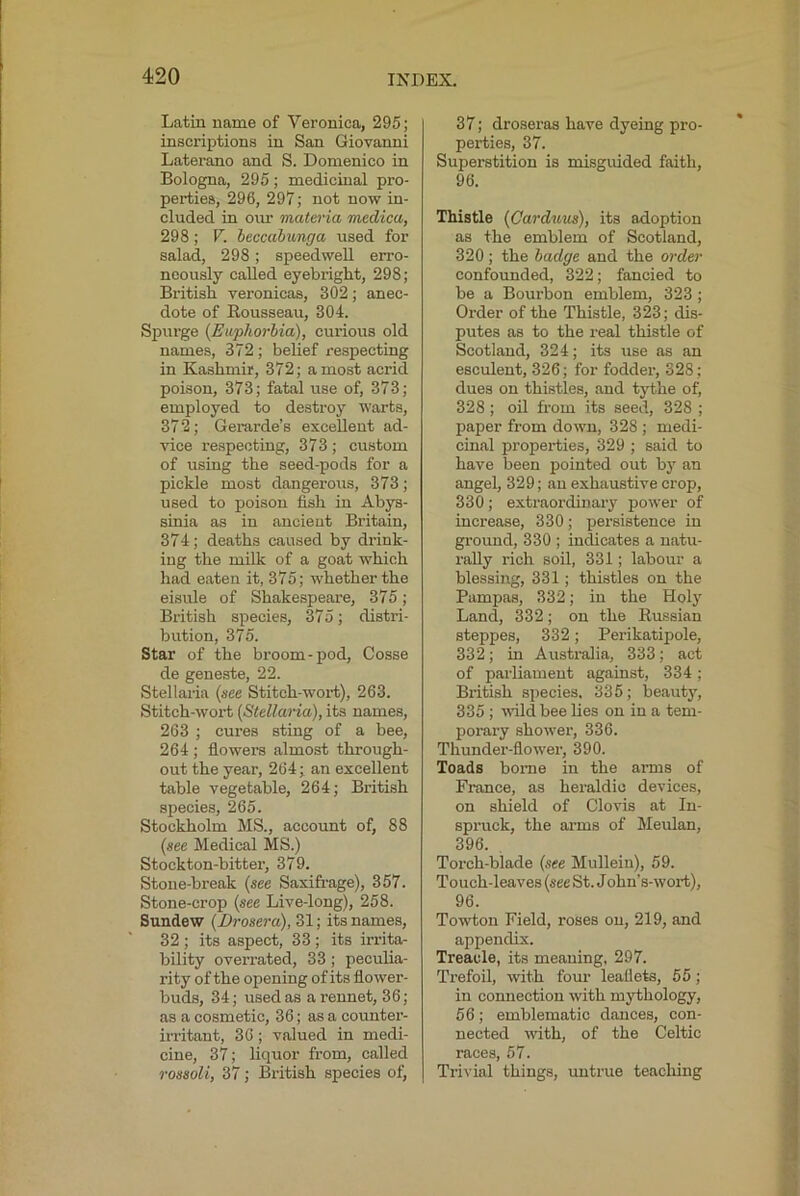 Latin name of Veronica, 295; inscriptions in San Giovanni Laterano and S. Domenico in Bologna, 295; medicinal pro- perties, 296, 297; not now in- cluded in our materia medica, 298; V. heccahunga used for salad, 298; speedwell erro- neously called eyebright, 298; British veronicas, 302; anec- dote of Rousseau, 304. Spurge (Euphorbia), curious old names, 372 ; belief respecting in Kashmir, 372; a most acrid poison, 373; fatal use of, 373; employed to destroy warts, 372; Gerarde’s excellent ad- vice re.specting, 373; cu.stom of using the seed-pods for a pickle most dangerous, 373; used to poison fish in Abys- sinia as in ancient Britain, 374; deaths caused by drink- ing the milk of a goat which had eaten it, 375; whether the eisiile of Shakespeare, 375; British species, 375; distri- bution, 375. Star of the broom-pod, Cosse de geneste, 22. Stellaria (see Stitch-wort), 263. Stitch-wort (StellaHa), its names, 263 ; cures sting of a bee, 264 ; flowers almost through- out the year, 264; an excellent table vegetable, 264; British species, 265. Stockholm MS., account of, 88 (see Medical MS.) Stockton-bitter, 379. Stone-break (see Saxifrage), 357. Stone-crop (see Live-long), 258. Sundew (Drosera), 31; its names, 32 ; its aspect, 33 ; its irrita- bility overrated, 33; peculia- rity of the opening of its flower- buds, 34; used as a rennet, 36; as a cosmetic, 36; as a counter- irritant, 36; valued in medi- cine, 37; liquor from, called rossoli, 37; British species of. 37; droseras have dyeing pro- perties, 37. Superstition is misguided faith, 96. Thistle (Carduus), its adoption as the emblem of Scotland, 320; the badge and the order confounded, 322; fancied to be a Bourbon emblem, 323 ; Order of the Thistle, 323; dis- putes as to the real thistle of Scotland, 324; its use as an esculent, 326; for fodder, 328 ; dues on thistles, and tythe of, 328 ; oil from its seed, 328 ; paper from down, 328 ; medi- cinal properties, 329 ; said to have been pointed out by an angel, 329; an exhaustive crop, 330; extraordinary power of increase, 330; persistence in ground, 330 ; indicates a natu- rally rich soil, 331; labour a blessing, 331; thistles on the Pampas, 332; in the Hoi}' Land, 332; on the Russian steppes, 332; Perikatipole, 332; in Australia, 333; act of parliament against, 334; British species. 335; beauty, 335 ; wild bee lies on in a tem- porary shower, 336. Thunder-flower, 390. Toads borne in the arms of France, as heraldic devices, on shield of Clovis at In- spruck, the arms of Meulan, 396. , Torch-blade (see Mullein), 59. Touch-leaves (see St. John’s-wort), 96. Towtou Field, roses on, 219, and appendix. Treacle, its meaning, 297. Trefoil, wdth four leaflets, 55; in connection with m}'thology, 56; emblematic dances, con- nected with, of the Celtic races, 57. Trivial things, untrue teaching