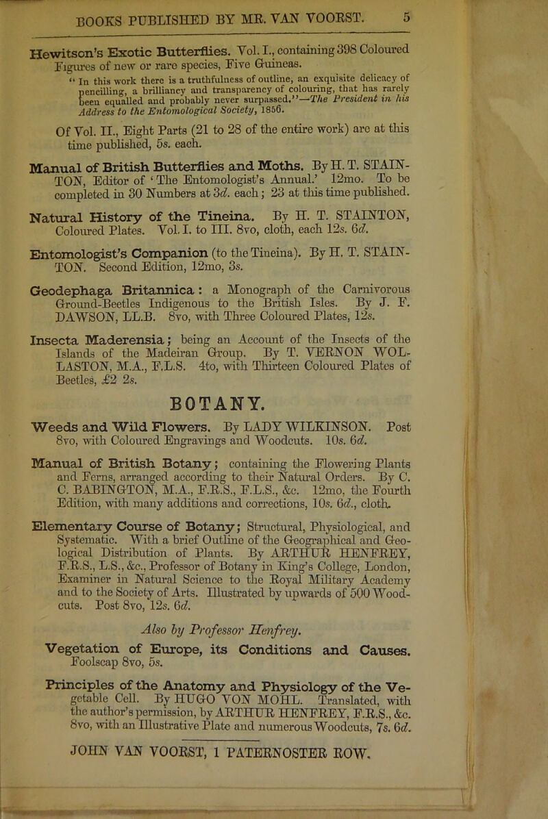 Hewitson’s Exotic Butterflies. Vol. I., containing 398 Coloured Figiu’cs of new or rare species, Five Gruineas. “ In this work there is a truthfulness of outline, an exquisite delicacy of Eencilling, a brilliancy and transparency of colouring, that has rarely een equalled and probably never surpassed.”—T/ie President in his Address to the Entomological Society, 1856. Of Vol. II., Eight Parts (21 to 28 of the entire work) are at tliis time published, 5s. each. lyramial of British Butterflies and Moths. By H. T. STAIN- TON, Editor of ‘ The Entomologist’s Annual.’ 12mo. To be completed in 30 Numbers at M. each; 23 at this time published. Natural History of the Tineina. By H. T. STAINTON, Coloured Plates. Vol. I. to III. 8vo, cloth, each 12s. Gd. Entomologist’s Companion (to the Tineina), By H. T. STAIN- TON. Second Edition, 12mo, 3s. Geodephaga Britannica : a Monograph of the Carnivorous Ground-Beetles Indigenous to the British Isles. By J. F. DAWSON, LL.B. 8vo, with Three Coloured Plates, 12s. Insecta Maderensia; being an Account of the Insects of the Islands of the Madeiran Group. By T. VEENON WOL- LASTON, M.A., F.L.S. 4to, with Tlurteen Coloured Plates of Beetles, £2 2s. BOTANY. Weeds and Wild Flowers. By LADY WILKINSON. Post 8vo, with Coloured Engravings and Woodcuts. 10s. 6d, Manual of British Botany; containing the Flowering Plants and Ferns, arranged according to their Natm’al Orders. By C. C. BABINGTON, M.A., F.E.S., F.L.S., &c. 12mo, the Fourth Edition, with many additions and correetions, 10s. 6d., cloth. Elementary Course of Botany; Structural, Physiological, and Systematic. With a brief Outhne of the GeograjDhical and Geo- logical Distribution of Plants. By AETHUE HENFEEY, F.E.S., L.S., &c.. Professor of Botany in King’s College, London, Examiner in Natural Science to the Eoyal Military Academy and to the Society of Arts. Illustrated by upwards of 500 Wood- cuts. Post 8vo, 12s. 6d. Also hy Professor Henfrey. Vegetation of Europe, its Conditions and Causes. Foolscap 8vo, 5s. Principles of the Anatomy and Physiology of the Ve- getable Cell. By HUGO VON MOHL. Translated, with the author’s permission, by AETHUE HENFEEY, F.E.S., &c. 8vo, with an Illustrative Plato and numerous Woodcuts, 7s. Gd.
