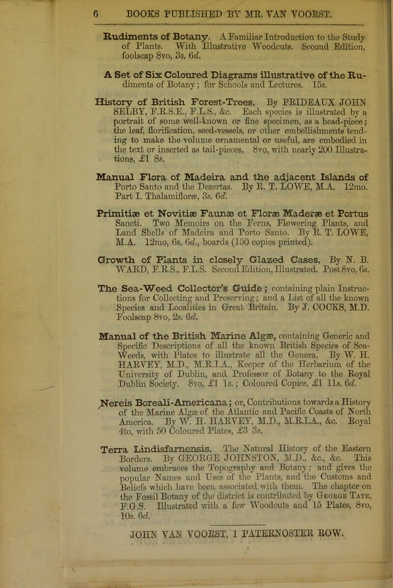 Rudiments of Botany. AEamiliar Introduction to the Study of Plants. With Illuatrative Woodcuts. Second Edition, foolscap 8vo, 3s. &d. A Set of Six Coloured Diagrams illustrative of the Ru- diments of Botany; for Schools and Lectures. 15s. History of British Forest-Trees. By PEIDEAUX JOHN SELBY, E.E.S.E., F.L.S., &c. Each species is illustrated by a portrait of some well-known or fine specimen, as a head-piece; the leaf, florification, seed-vessels, or other ombeUishments tend- ing to make the volume ornamental or usefid, are embodied in the text or inserted as tad-pieces, 8vo, with nearly 200 Illustra- tions, £1 8s. Manual Flora of Madeira and the adjacent Islands of Porto Santo and the Dezertas. By E. T. LOWE, M.A, 12mo. Part I. Thalamiflorro, 3s. Qd. Primitiae et Novitiae Faunae et Florae Maderae et Portus Sancti. Two Memoirs on the Ferns, Flowering Plants, and Land Shells of Madeira and Porto Santo. By E. T. LOWE, M.A. 12mo, 6s. Qd., boards (150 copies primed). Growth of Plaints in closely Glazed Cases. By N. B. WAED, F.E.S., F.L.S. Second Edition, Illustoted. PostSvo, Gs. The Sea-Weed CoUector’s Guide j containing plain Instruc- tions for Collecting and Preserving; and a List of aU the known Speeies and Localities in Great Britain. By J. COCKS, M.D. Foolscap 8vo, 2s. 6cZ. Manual of the British Marine Algae, containing Generic and Specific Descriptions of all the known British Species of Sea- Weeds, with Plates to dlustrate all the Genera. By W. H. HAEYEY, M.D., M.E.I.A., Keeper of the Herbarium of the University of DubUn, and Professor of Botany to the Royal Dublin Society. 8vo, i'l Is.; Coloured Copies, ;£1 11s. &d. Nereis Boreali-Americana; or. Contributions towards a History of the Marine Algae of the Atlantic and Pacific Coasts of North America. By W. H. HAEYEY, M.D., M.E.I.A., &c. Eoyal 4to, with 50 Coloured Plates, ^3 3s. Terra Lindisfamensis. The Natural History of the Eastern Borders. By GEOEGE JOHNSTON, M.D., &c., &c. This volume embraces the Topography and Botany; and gives the popular Names and Uses of the Plants, and the Customs and Beliefs which have been associated with them. The chapter on the Fossil Botany of the district is contributed by Geouge Tate, F.G.S. Illustrated with a few Woodcuts and 15 Plates, 8vo, 10s. Qd.