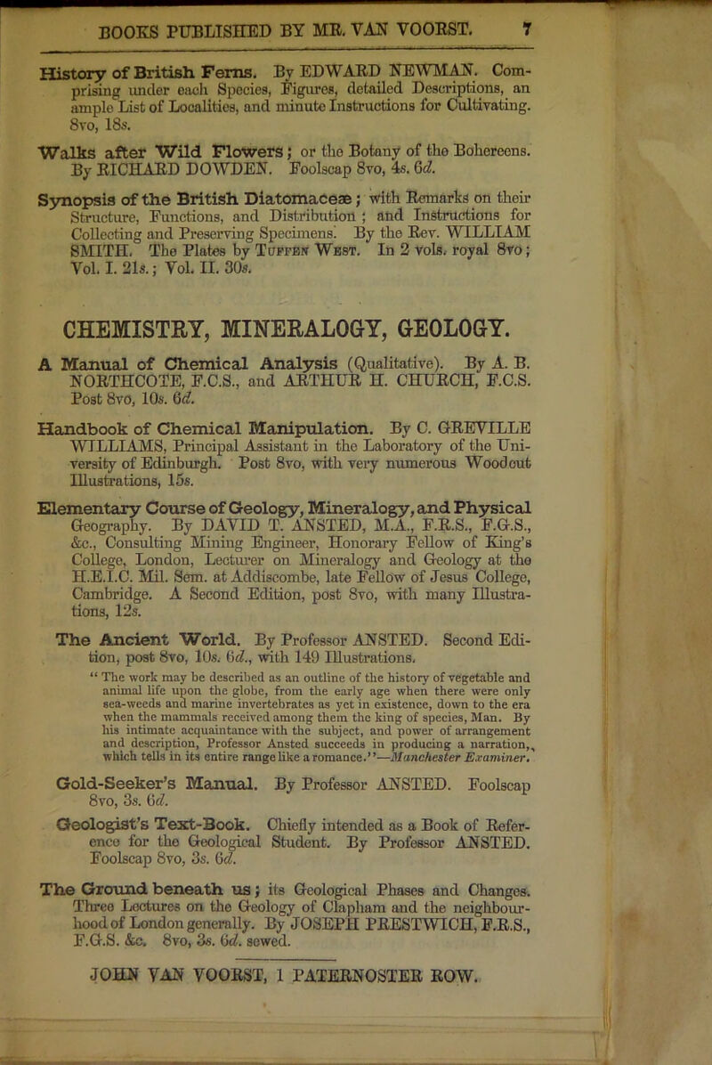 History of British Ferns. By EDWAED NEWMAN. Com- prising imder each Species, Figures, detailed Descriptions, an ample List of Localities, and minute Instructions for Cultivating. 8to, 18s. Walks after Wild Flowers; or the Botany of the Bohereens. By EICHAED DOWDEN. Foolscap 8vo, 4s. &d. S3mopsis of the British Diatomacese; with Eemarks on their Structure, Functions, and Distribution ; and Instructions for Collecting and Preserving Specimens! By the Eev. WILLIAM SMITH. The Plates by Tupfbw West. In 2 vols. royal 8vo; Vol. I. 21s.; Vol. II. 30s. CHEMISTRY, MINERALOGY, GEOLOGY. A Manual of Chemical Analysis (Qualitative). By A. B. NOETHCOTE, F.C.S., and AETHUE H. CHUECH, F.C.S. Post 8vo, 10s. 6<f. Handbook of Chemical Manipulation. By C. GEEVILLE WILLIAMS, Principal Assistant in the Laboratory of the Uni- versity of Edinburgh. Post 8vo, with very numerous Woodcut Illustoations, 15s. Elementary Course of Geology, Mineralogy, and Ph3rsical Geography. By DAVID T. ANSTED, M.A., F.E.S., F.G.S., &c.. Consulting Mining Engineer, Honorary Fellow of King’s College, London, Lectmer on Mineralogy and Geology at the H.E.I.C. Mil. Sem. at Addiscombe, late FeUow of Jesus College, Cambridge. A Second Edition, post 8vo, with many Illustra- tions, 12s. The Ancient World. By Professor ANSTED. Second Edi- tion, post 8vo, 10.S. with 149 Illustrations, “ The work may be described as an outline of the history of vegetable and animal life upon the globe, from the early age when there were only sea-weeds and marine invertebrates as yet in existence, down to the era when the mammals reeeived among them the king of speeies, Man. By his intimate acquaintanee with the subject, and power of arrangement and description. Professor Ansted succeeds in producing a narration,, which tells in its entire range like a romance.”—Manchester Examiner, Gold-Seeker’s Mainual. By Professor ANSTED. Foolscap 8vo, 3s. GcZ. Geologist’s Text-Book. Chiefly intended as a Book of Eefer- ence for the Geological Student. By Professor ANSTED. Foolscap 8vo, 3s. fid. The Ground beneath us; its Geological Phases and Changes. Three Lectures on the Geology of Claphara and the neighbour- hood of London generally. By JOSEPH PEESTWICH, F.E.S., F.G.S. &c. 8vo, 3fi. G<^. sewed.