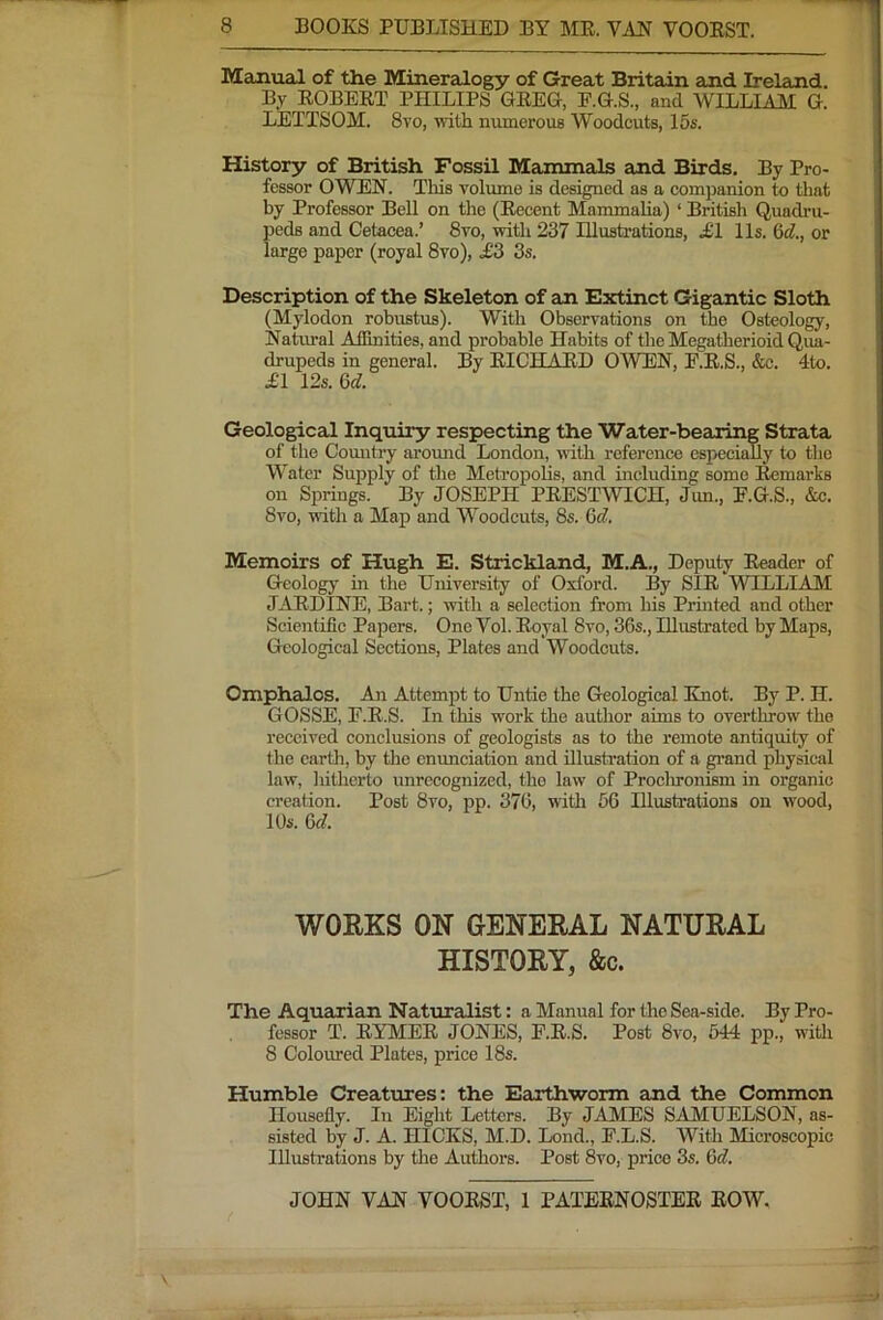 Manual of the Mineralogy of Great Britain and Ireland. By EOBEET PHILIPS GEEG, F.G.S., and WILLIALI G. LETTSOM. 8vo, with numerous Woodcuts, 15s. History of British Fossil Manunals and Birds. By Pro- fessor OWEN. This volume is designed as a companion to that by Professor Bell on the (Eecent Mammalia) ‘ British Quadi’u- peds and Cetacea.’ 8vo, with 237 Illustrations, £l 11s. 6d., or large paper (royal 8vo), ^3 3s. Description of the Skeleton of an Extinct Gigantic Sloth (Mylodon robustus). With Observations on the Osteology, Natvual Affinities, and probable Habits of the Megatherioid Qua- drupeds in general. By EICHAED OWEN, E.E.S., &c. 4to. £l 12s. 6d. Geological Inquiry respecting the Water-bearing Strata of the Comatry around London, vuth reference especially to tlie Water Supply of tlie Metropolis, and including some Eemarks on Springs. By JOSEPH PEESTWICH, Jun., E.G.S., &c. 8vo, with a Map and Woodcuts, 8s. 6c?. Memoirs of Hugh E. Strickland, M.A., Deputy Eeader of Geology in the University of Oxford. By SIE WILLIAM JAEDINE, Bart.; with a selection from his Pruited and other Scientific Papers. One Vol. Eoyal 8vo, 36s., Illustrated by Maps, Geological Sections, Plates and Woodcuts. Omphalos. An Attempt to Untie the Geological Knot. By P. H. GOSSE, F.E.S. In this work the author aims to overthrow the received conclusions of geologists as to the remote antiquity of the cartli, by the enunciation and illustration of a gi'and physical law, hitherto unrecognized, the law of Proclironism in organic creation. Post 8vo, pp. 376, witli 56 Illustrations on wood, 10s. 6c?. WORKS ON GENERAL NATURAL HISTORY, &c. The Aquarian Naturalist: a Manual for the Sea-side. By Pro- fessor T. EYMEE JONES, F.E.S. Post 8vo, 544 pp., with 8 Coloimed Plates, price 18s. Humble Creatures: the Earthworm and the Common Housefly. In Eight Letters. By JAMES SAMUELSON, as- sisted by J. A. HICKS, M.D. Lond., F.L.S. With Microscopic Illustrations by the Authors. Post 8vo, price 3s. 6c?.