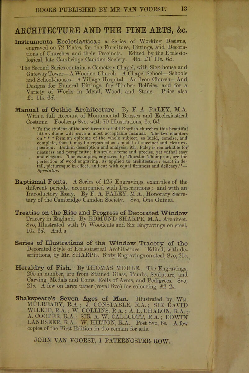 ARCHITECTURE AND TEE FINE ARTS, &c. Instrmnenta Ecclesiastica; a Series of Working Designs, engraved on 72 Plates, for the Fui'niture, Eittings, and Decora- tions of Churches and their Precincts. Edited by the Ecclesio- logical, late Cambridge Camden Society. 4to, £1 11s. 6d. The Second Series contains a Cemetery Chapel, with Sick-house and Grateway Tower—A Wooden Church—A Chapel School—Schools and School-houses—A Village Hospital—An Iron Church—And Designs for Euneral Fittings, for Timber Belfries, and for a Variety of Works in Metal, Wood, and Stone. Price also £1 11s. 6c?. Manual of Gothic Architecture. By F. A. PALEY, M.A. With a full Account of Monumental Brasses and Ecclesiastical Costiune. Foolscap 8vo, with 70 Illustrations, 6s. 6<?. “ To the student of the architecture of old English churches this beautiful little volume will prove a most acceptable manual. The two chapters on ♦ * * form an epitome of the whole subject, so lucid, concise, and complete, that it may be regarded as a model of succinct and clear ex- position. Both in description and analysis, Mr. Paley is remarkable for neatness and perspicuity; his style is terse and precise, yet withal easy and elegant. The examples, engraved by Thurston Thompson, are the perfection of wood engraving, as applied to architecture ; exact in de- tail, picturesque in effect, and cut with equal firmness and delicacy.”— Spectator. Baptismal Fonts. A Series of 125 Engi’avings, examples of the different periods, accompanied with Descriptions; and with an ' Introductory Essay. By F. A. PALEY, M.A., Honorary Secre- tary of the Cambridge Camden Society. 8vo, One Guinea. Treatise on the Rise and Progress of Decorated Window Tracery in England. By EDMUND SHAEPE, M.A., Arcliitect. 8vo, Illustrated with 97 Woodcuts and Six Engravings on steel, 10s. 6t?. And a Series of Illustrations of the Window Tracery of the Decorated Style of Ecelesia.stical Ai’chitecture. Edited, with de- scriptions, by Mr. SHAEPE. Sixty Engravings on steel, 8vo, 21s. Heraldry of Fish. By THOMAS MOTILE. The Engravings, 205 in number, are from Stained Glass, Tombs, Sculpture, and Carving, Medals and Coins, Eolls of Arms, and Pedigi'ees. 8vo, 21s. A few on large paper (royal 8vo) for colouring, £2, 2s. Shakspeare’s Seven Ages of Man. Illustrated by Wm. MULEEADY, E.A.; ,1. CONSTABLE, E.A.; SIE DAVID WILKIE, E.A.; W. COLLINS, E.A.; A. E. CHALON, E.A. : A. COOPEE, E.A.; SIE A. W. CALLCOTT, E.A.; EDWIN LANDSEEE, E.A.; W. HILTON, E.A. Post 8vo, 6s. A few copies of the First Edition in 4to remain for sale.