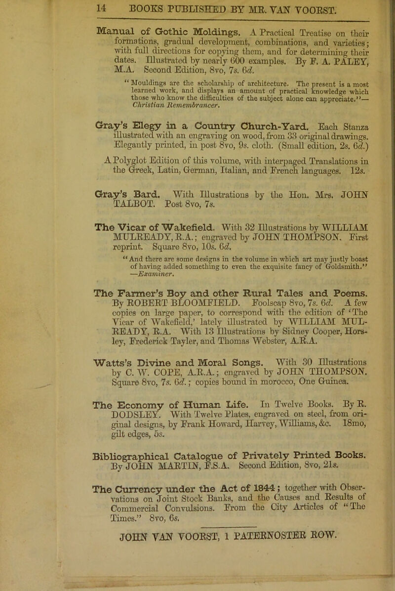 Manual of Gothic Moldings. A Practical Treatise on their formations, gi'adual development, combinations, and varieties; with full directions for copying them, and for determining their dates. Illustrated by nearly 600 examples. By P. A. PALEY, M.A. Second Edition, 8vo, 7s. Gd. “ Mouldings are the scholarship of architecture. The present is a most learned work, and displays an amount of practical knowledge which those who know the difficulties of the subject alone can appreciate.”— Christian Remembrancer. Gray’s Elegy in a Country Church-Yard. Each Stanza illustrated with an engraving on wood, from 33 original drawings. Elegantly printed, in post 8vo, 9s. cloth. (Small edition, 2s. Cd) A Polwlot Edition of this voliune, with interpaged Translations in the week, Latin, German, Italian, and French languages. 12s. Gra3r’s Bard. With Illustrations by the Hoii. Mrs. JOHN TALBOT. Post 8vo, 7s. The Vicar of Wakefield. With 32 Illustrations by WILLIAM MULEEADY, E.A.; engraved by JOHN THOMPSON. First reprint. Square 8vo, 10s. Gd. “ And there arc some designs in the volume in which art may justly boast of having added something to even the exquisite fancy of Goldsmith.” —Examiner, The Farmer’s Boy and other Rural Tales and Poems. By EOBEET BLOOMFIELD. Foolscap 8vo, 7s. 6tf. A few copies on large paper, to correspond with the edition of ‘The Vicar of Wakefield,’ lately illustrated by WILLIAM MUL- EEADY, E.A. With 13 Illustrations by Sidney Cooper, Hors- ley, Frederick Tayler, and Thomas Webster, A.E.A. Watts’s Divine and Moral Songs. With 30 Illustrations by C. W. COPE, A.E.A.; engraved by JOHN THOMPSON, Square 8vo, 7s. 6c?.; copies bound in morocco. One Guinea. The Economy of Human Life. In Twelve Books. By E. DODSLEY. With Twelve Plates, engraved on steel, from ori- ginal designs, by Frank Howard, Harvey, Williams, &c. 18mo, gilt edges, 5s. Bibliographical Catalogue of Privately Printed Books. By JOHN MAE,TIN, F.S.A. Second Edition, 8vo, 21s. The Currency under the Act of 1844; together with Obser- vations on Joint Stock Banka, and the Causes and Eesults of Commercial Convulsions. From the City Articles of “ The Times.” 8vo, 6s,