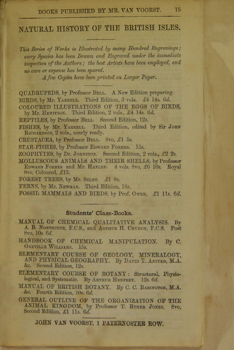 NATURAL HISTORY OF THE BRITISH ISLES. This Series of Works is Illusiratcd hy many Hundred Engravings; every Species has been Drawn and Engraved under the immediate inspection of the Authors; the best Artists have been employed, and no care or eapeaise has been spared. A few Copies have been printed on Larger Paper. QUADRUPEDS, by Professor Bell. A New Edition preparing. BIRDS, by Mr. Tarrell. Third Edition, 3 vols. £4 14s. 6f?. COLOURED ILLUSTRATIONS OP THE EGOS OF BIRDS, by Ml’. Hewitson. Third Edition, 2 vols., .£4 14s. &d. REPTILES, by Professor Bell. Second Edition, 12s. FISHES, by Mr. Yarrell. Third Edition, edited by Sir John Ricn.iRDSON, 2 vols., nearly ready. CRUSTACEA, by Professor Bell. 8vo, £1 5s. STAR-FISHES, by Professor Edward Forbes. 15s. ZOOPHYTES, by Dr. Johnston. Second Edition, 2 vols., .£2 2s. MOLLUSCOUS ANIMALS AND THEIR SHELLS, by Professor Edward Forbes and Mr. Hanley. 4 vols. 8vo, £6 10s. Royal 8vo, Coloured, £13. FOREST TREES, by Mr. Selby. £1 8s. FERNS, by Mr. Newman. Thu’d Edition, 18s. FOSSIL MAMMALS AND BIRDS, by Prof. Oton. £1 11s. Gd. Students’ Class-Books. MANUAL OP CHEMICAL QUALITATIVE ANALYSIS. By A. B. Nohthcote, F.C.S., and Arthur H. Church, F.C.S. Post 8vo, 10s. 6<f. HANDBOOK OF CHEMICAL MANIPULATION. By C. Greville Williams. 15s. ELEMENTARY COURSE OP GEOLOGY, MINERALOGY, AND PHYSICAL GEOGRAPHY. By David T. Austed, MA. &c. Second Edition, 12s. ELEMENTARY COURSE OF BOTANY: Structural, Physio- logical, and Systematic. By Arthur Henprey. 12s. 6d. MANUAL OP BRITISH BOTANY. By C. C. Babington, M.A. &c. Fourth Edition, 10s. Gd. GENERAL OUTLINE OP THE ORGANIZATION OP THE ANIMAL KINGDOM, by Professor T. Rymee Jones. 8vo, Second Edition, £1 11s. Gd.