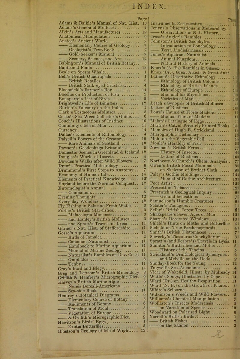 INDEX. Page Adams & Baikle’s Manual of Nat. Hist, lo Adams’s Genera of Mollusca 4 Aikin’s Arts and Manufactures 12 Anatomical Manipulation 9 Ansted’s Ancient World 7 Elementary Course of Geology ^ Geologist’s Text-Book 7 Gold-Seeker’s Manual 7 Scenery, Science, and Art 12 Babington’s Manual of British Botany.. !i Baptismal Fonts 13 Beale on Sperm Whale 1 Bell’s British Quadrupeds 1 British Reptiles 2 British Stalk-eyed Crustacea 4 Bloomfield's Farmer’s Boy H Boccius on Production of Fish 2 Bonaparte’s List of Birds 2 Brightwell’s Life of Linnmus J2 Burton’s Falconry on the Indus 1 Clark’s Testaceous Mollusca 3 Cocks’s Sea-Weed Collector’s Guide 6 Couch’s Illustrations of Instinct 10 Cumming’s Isle of Man U Currency H Dallas’s Elements of Entomology 4 Dalyell’s Powers of the Creator 10 Rare Animals of Scotland 10 Dawson’s Geodephaga Britannica 5 Domestic Scenes in Greenland & Iceland 12 Douglas’s World of Insects 4 Dowden’s Walks after Wild Flowers .. 7 Drew’s Practical Meteorology 9 Drummond’s First Steps to Anatomy .. 7 Economy of Human Life 14 Elements of Practical Knowledge 12' England before the Norman Conquest.. 12 Entomologist’s Annual 4 Companion 5 Evening 'Thoughts 12 Every-day Wonders 12 Fly Fishing in Salt and Fresh Water .. 3 Forbes’s British Star-fishes 3 Malncologia Monensis 3 and Hanley’s British Mollusca 3 and Spratt’s Travels in Lycia 11 Garner’s Nat. Hist, of Staffordshire 11 Gosse’s Aquarium 11 Birds of Jamaica 2 Canadian Naturalist H Handbook to Marine Aquarium .. 11 Manual of Marine Zoology 11 Naturalist’s Rambles on Dev. Coast 11 Omphalos 8 Tenby 11 Gray’s Bard and Elegy 14 Greg and Lettsom’s British Mineralogy 8 Griffith & Henfrey’s Micrographic Diet. 9 Harvey’s British Marine Algte 6 Nereis Boreali-Americana G Sea-side Book 11 Henfrey’s Botanical Diagrams 6 Elementary Course of Botany 5 Rudiments of Botany 6 Translation of Mohl 5 Vegetation of Europe .....; 5 & Griffith’s Micrographic Diet. .. 9 HewiUon’s Birds’ Eggs , 1 Ibbetson’s Geology of Isle of Wight 12 Instruments Ecclesiastica Jenyns’s Observations in Meteorology.. Observations in Nat. History Jesse’s Angler’s Rambles Johnston’s British Zoophytes Introduction to Conchology 'Terra Lindisfarnensis Jones’s Aquarian Naturalist Animal Kingdom Natural History of Animals Kno.x’s (A. E.) Rambles in Sussex .... Knox (Dr.), Great Artists & Great Anat. Latham’s Descriptive Ethnology 1 Ethnologj' of British Colonies 1 Ethnology of British Islands 1 Ethnology of Europe 1 Man and his Migrations 1:( Varieties of Man i i Leach’s Synopsis of British Mollusca .. Letters of Rusticus l Q( Lowe’s Faunse et Florse Maderte ( Manual Flora of Madeira (' Malan’s Catalogue of Eggs : i illartin’s Cat. of Privately Printed Books. 14i Memoirs of Hu^h E. Strickland ti Micrographic Dictionarj' c; Mohl on the Vegetable Cell £3 Moule’s Heraldry of Fish 2; Newman’s British Ferns 7; History of Insects 41 Letters of Rusticus IGO Northcote & Church’s Chem. Analysis . 77 Owen’s British Fossil Mammals 81' on Skeleton of Extinct Sloth 85 Palcy’s Gothic Moldings 144 Manual of Gothic Architecture 13J Poor Artist 12; Prescott on Tobacco I2i Prcstwich’s Geological Inquiry 8> Ground beneath us 7* Samuclson’s Humble Creatures 8^ Sclater’s Tanagers 1 Selby’s British Forest Trees 6: Shakspeare’s Seven Ages of Man 13 Shaipe’s Decorated Windows 13 Shield’s Hints on Moths and Butterflies 4 . Siebpld on 'True Parthenogenesis 4 1 Smith’s British Diatomaccae 7 ' Sowerby’s 'Thesaurus Conchyliorum.... 31 Spratt’s (and Forbes’s) 'Travels in Lycia 11 Stainton’s Butterflies and Moths 6 History of the Tineina 5 Strickland’s Ornithological Synonyms.. 2 and Melville on the Dodo 2 Sunday-Book for the Young 12 Tugwell’s Sea-Anemones 4 Vicar of Wakefield, Illustr. by Mulrcady 14 Watts’s Songs, Illustrated by Cope.... 14 Ward (Dr.) on Healthy Respiration.... 11 Ward (N. B.) on the Growth of Plants.. 6 White’s Sclbome 11 Wilkinson’s Weeds and Wild Flowers.. S Williams’s Chemical Manipulation 7 Wollaston’s Insccta Madcrensia S on Variation of Species 10 Woodward on Polarized Light 9 Yarrell’s British Birds 1 British Fishes 2