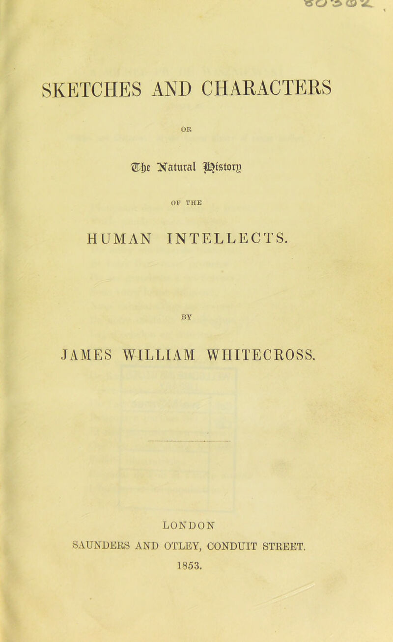 SKETCHES AND CHARACTERS OK '^f)£ Natural l^istory or THE HUMAN INTELLECTS. JAMES WILLIAM WHITECROSS, LONDON SAUNDERS AND OTLEY, CONDUIT STREET.