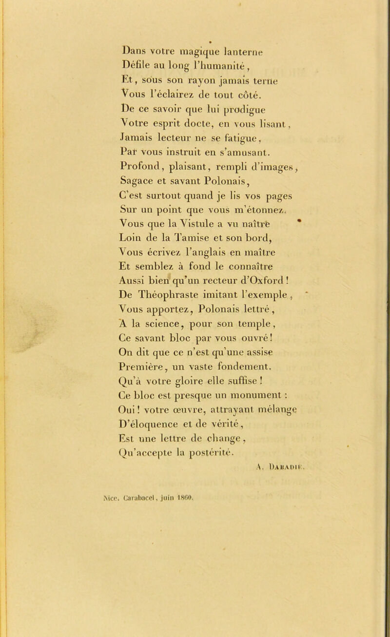 Dans votre magique lanterne Defile au long riiumanlle , Et, sous son rayon jamais terne Vous I’eclairez de tout cote. De ce savoir que lui pi'odigue Votre esprit docte, en vous lisant, Jamais lecteur ne se fatigue, Par vous instruit en s’amusant. Profond, plaisant, rempli d’images, Sagace et savant Polonais, C’est surtout quand je lis vos pages Sur un point que vous m’etonnez, Vous que la Vistule a vu naitrfe * Loin cle la Tamise et son Lord, Vous ecrivez I’anglais en maitre Et semblez a fond le connaitre Aussi bien qu’un recteur d’Oxford ! De Theopbraste imitant I’exemple , Vous apportez, Polonais lettre, A la science, pour son temple, Ce savant bloc par vous ouvre! On dit que ce n’est qu’une assise Premiere, un vaste fondement. Qu’a votre gloire elle .suffise ! Ce bloc est presque un monument; Oui! votre oeuvre, attrayant melange D’doquence et de verite, Est une lettre de change, (^u’accepte la posterite. A. Dauauii:. Mce. (Jarabacel, juin 1«0(».