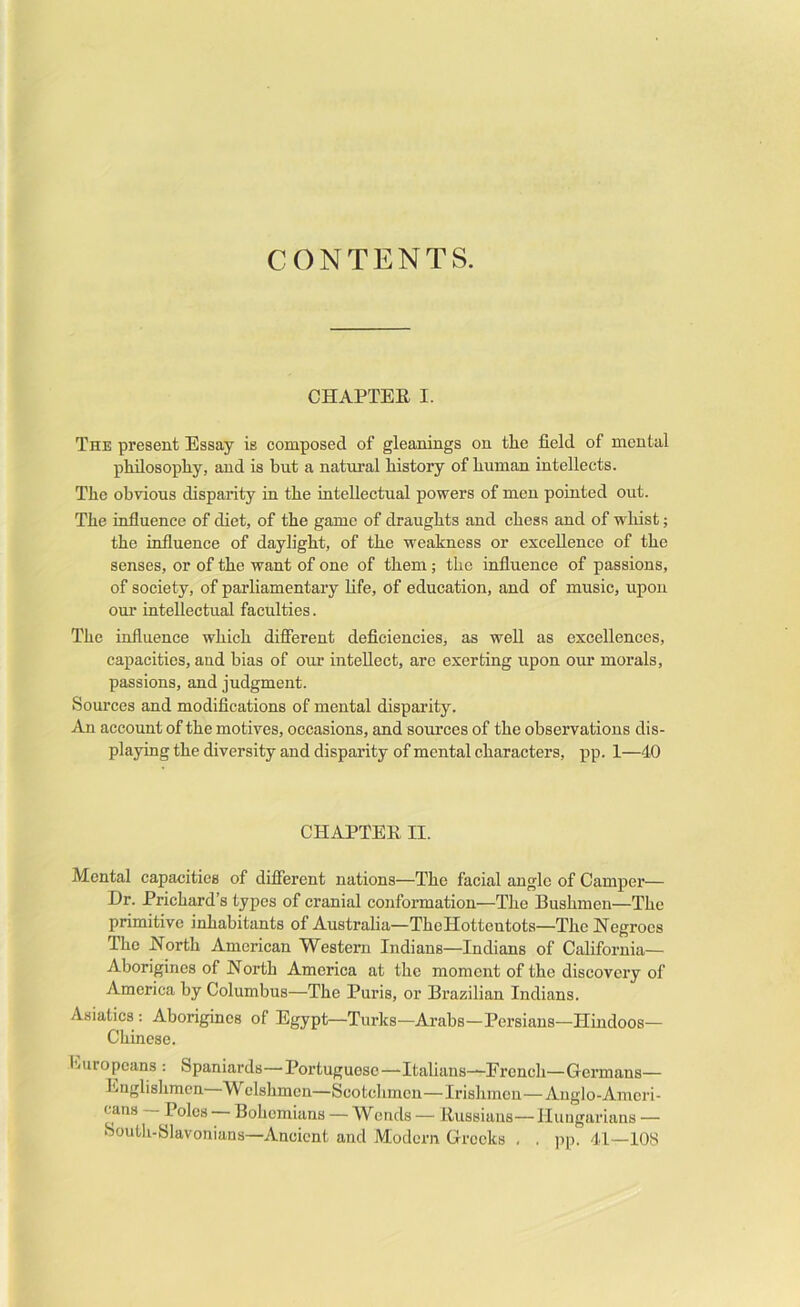 CONTENTS. CHAPTER I. The present Essay is composed of gleanings on the field of mental philosopliy, and is but a natural bistory of human intellects. The obvious disparity in the iutellectual powers of men pointed out. The influence of diet, of the game of draughts and chess and of whist; the influence of daylight, of the weakness or excellence of the senses, or of the want of one of them; the influence of passions, of society, of parliamentary life, of education, and of music, upon our intellectual faculties. The influence which difierent deficiencies, as well as excellences, capacities, and bias of our intellect, arc exerting upon our morals, passions, and judgment. Sources and modifications of mental disparity. An account of the motives, occasions, and sources of the observations dis- playing the diversity and disparity of mental characters, ]3p. 1—40 CHAPTER II. Mental capacities of difierent nations—The facial angle of Camper— Dr. Prichard’s types of cranial conformation—The Bushmen—The primitive inhabitants of Australia—The Hottentots—The Negroes The North American Western Indians—Indians of California— Aborigines of North America at the moment of the discovery of America by Columbus—The Puris, or Brazilian Indians. Asiatics : Aborigines of Egypt—Turks—Arabs—Persians—Hindoos— Chinese. iiiuropeans : Spaniards—Portuguese—Italians—-French—Germans— Englishmen Welshmen—Scotchmen—Irishmen—Anglo-Ameri- cans Poles Bohemians — W ends — Russians— Hungarians — South-blavonians—Ancient and Modern Greeks , . ])p. 41—lOS