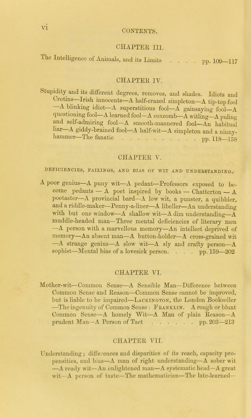 VI CONTENTS. CHAPTEli III. The Intelligence of Animals, and its Limits . . . . CHAPTEK IV. Stupidity and its different degrees, removes, and shades. Idiots and Cretins Irish innocents—A half-crazed simpleton—A tip-top fool —A blinking idiot—A superstitious fool—A gainsaying fool—A questioning fool—A learned fool—A coxcomb—A witling—A puling and self-admu-ing fool—A smooth-mannered fool—An habitual liar—A giddy-brained fool—A half-wit—A simpleton and a ninny- hammer—The fanatic pp_ ixg J5g CHAPTEE V. DEFICIENCIES, FAILINGS, AND BIAS OF WIT AND UNDEESTANDINGv A poor genius—A puny wit—A pedant—Professors exposed to be- come pedants — A poet inspired by books — Chatterton — A poetaster—A provincial bard—A low wit, a punster, a quibbler, and a riddle-maker—Penny-a-liner—A libeller—An understanding with but one window—A shallow wit—A dim understanding—A muddle-headed man—Three mental deficiencies of literary men —A person with a marvellous memory—An intellect deprived of memory—An absent man—A button-holder—A cross-grained wit —A strange genius—A slow wit—A sly and crafty person—A sophist—Mental bias of a lovesick person. . , . pp. 159—202 CHAPTEE VI. Mother-wit—Common Sense—A Sensible Man—Difference between Common Sense and Eeason—Common Sense cannot be improved, but is liable to be impaired—Lackington, the London Bookseller —The ingenuity of Common Sense : Feanklin. A rough or blunt Common Sense—A homely Wit—A Man of plain Eeason—A prudent Man—A Person of Tact pp. 203—213 CHAPTEE VII. Understanding; dific.-ences and disparities of its reach, capacity pro- pensities, and bias—A man of right luidcrstanding—A sober wit —A ready wit—An enlightened man—A systematic head—A great wit—A person of taste—The mathematician—The lalc-leurncd—