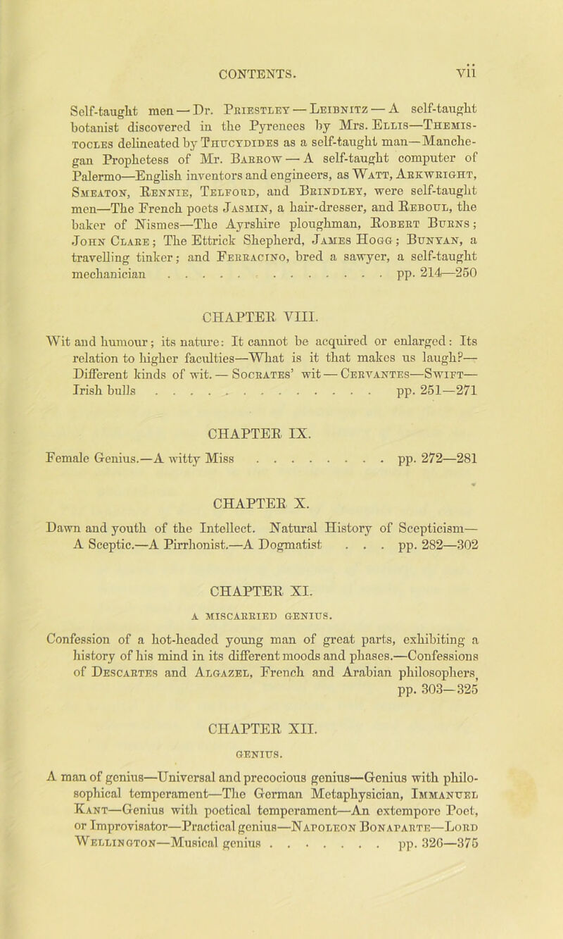 Self-tauglit men —Dr. Priestley — Leibnitz — A self-taught botanist discovered in the Pyrenees by Mrs. Ellis—Themis- TOCLES dehneated by Thttctdides as a self-taught man—Manche- gan Prophetess of Mr. Barrow — A self-taught computer of Palermo—Enghsh inventors and engineers, as Watt, Arkwright, Smeaton, Eennie, Telford, aud Brindley, were self-taught men—The French poets Jasmin, a hair-dresser, and Eeboul, the baker of Nismes—The Ayrshire ploughman, Egbert Burns ; John Clare ; The Ettrick Shepherd, James Hogg ; Bunyan, a travelling tinker; and Eerracino, bred a sawyer, a self-taught mechanician pp. 214—250 CHAPTEE VIII. Wit and humour; its nature: It cannot be acquired or enlarged: Its relation to higher faculties—What is it that makes us laugh?— Different kinds of wit. — Socrates’ wit — Cervantes—Swift— Irish bulls pp. 251—271 CHAPTEE IX. Female Genius.—A witty Miss pp. 272—281 CHAPTEE X. Dawn and youth of the Intellect. Natural History of Scepticism— A Sceptic.—A Pirrlionist.—A Dogmatist . . . pp. 282—302 CHAPTEE XI. A MISCARRIED GENIUS. Confession of a hot-headed young man of great parts, exhibiting a history of his mind in its different moods and phases.—Confessions of Descartes and Algazel, French and Arabian philosophers pp. .303—325 CHAPTEE XII. GENIUS. A man of genius—Universal and precocious genius—Genius with philo- sophical temperament—Tlie German Metaphysician, Immanuel Kant—Genius with poetical temperament—An extempore Poet, or Improvisator—Practical genius—Napoleon Bonaparte—Lord Wellington—Musical genius pp. 32G—375