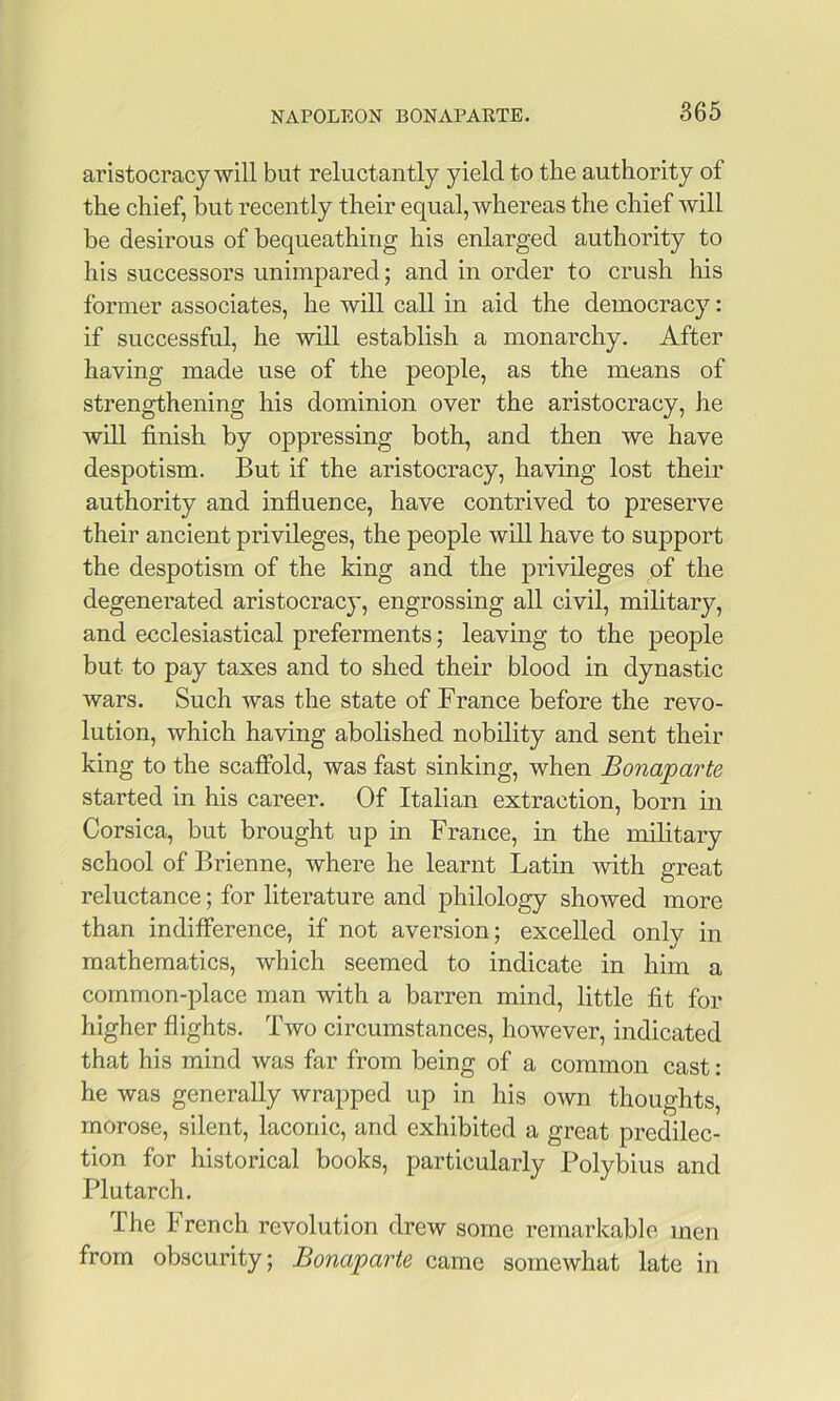 aristocracy will but reluctantly yield to the authority of the chief, but recently their equal, whereas the chief will be desirous of bequeathing his enlarged authority to his successors unimpared; and in order to crush his former associates, he will call in aid the democracy: if successful, he will establish a monarchy. After having made use of the people, as the means of strengthening his dominion over the aristocracy, he will finish by oppressing both, and then we have despotism. But if the aristocracy, having lost their authority and influence, have contrived to preserve their ancient privileges, the people will have to support the despotism of the king and the privileges of the degenerated aristocracy, engrossing all civil, military, and ecclesiastical preferments; leaving to the people but to pay taxes and to shed their blood in dynastic wars. Such was the state of France before the revo- lution, which having abolished nobility and sent their king to the scafibld, was fast sinking, when Bonaparte started in his career. Of Italian extraction, born in Corsica, but brought up in France, in the military school of Brienne, where he learnt Latin -with great reluctance; for literature and philology showed more than inditference, if not aversion; excelled only in mathematics, which seemed to indicate in him a common-place man with a barren mind, little fit for higher flights. Two circumstances, however, indicated that his mind was far from being of a common cast: he was generally wrapped up in his own thoughts, morose, silent, laconic, and exhibited a great predilec- tion for historical books, particularly Polybius and Plutarch. The French revolution drew some remarkable men from obscurity; Bonaparte came somewhat late in