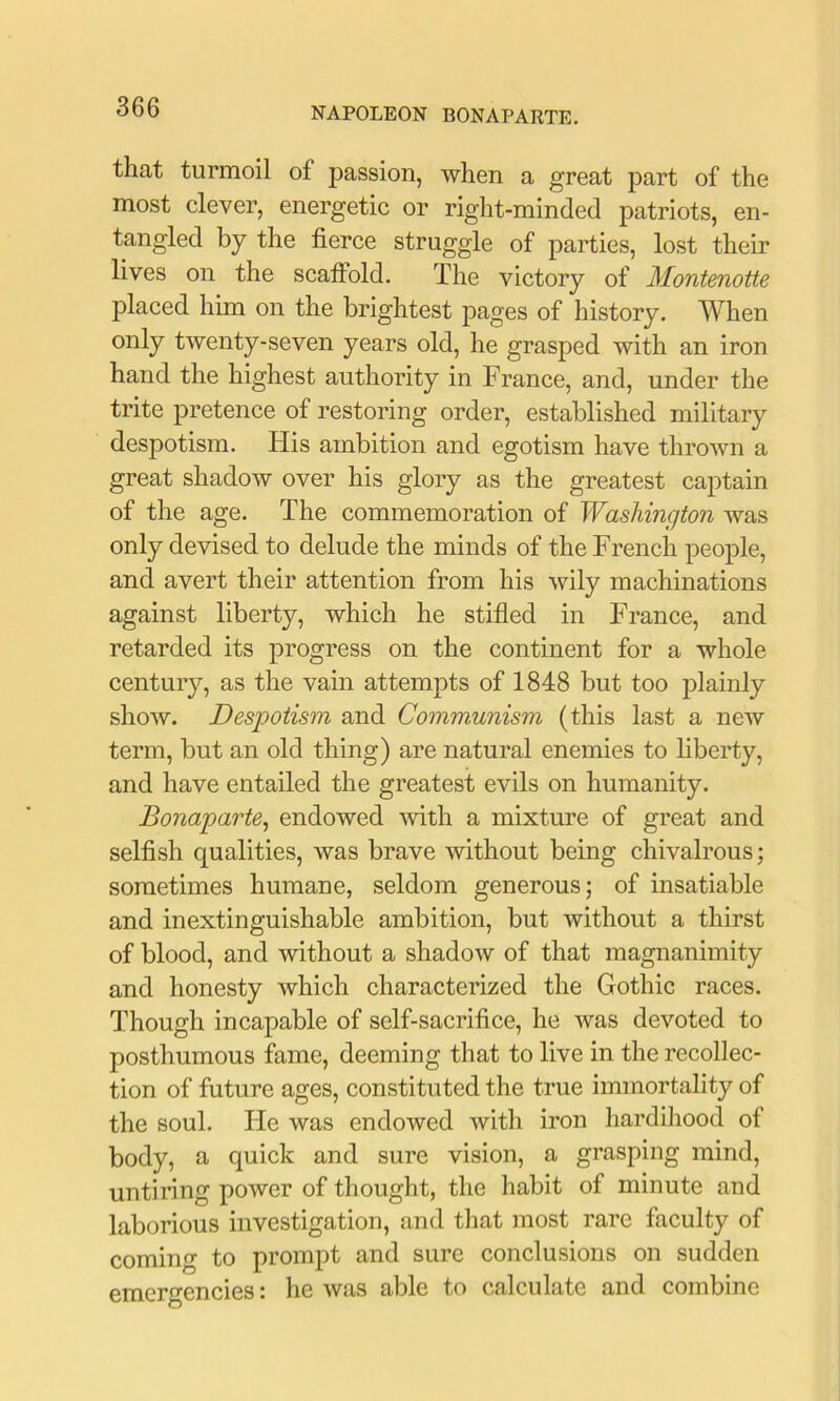 that turmoil of passion, when a great part of the most clever, energetic or right-minded patriots, en- tangled by the fierce struggle of parties, lost their lives on the scatfold. The victory of Montenotte placed him on the brightest pages of history. When only twenty-seven years old, he grasped with an iron hand the highest authority in France, and, under the trite pretence of restoring order, established military despotism. His ambition and egotism have thrown a great shadow over his glory as the greatest captain of the age. The commemoration of Washington was only devised to delude the minds of the French people, and avert their attention from his wily machinations against liberty, which he stifled in France, and retarded its progress on the continent for a whole century, as the vain attempts of 1848 but too plainly show. Despotism and Communism (this last a new term, but an old thing) are natural enemies to liberty, and have entailed the greatest evils on humanity. Bonaparte^ endowed with a mixture of great and selfish qualities, was brave without being chivalrous; sometimes humane, seldom generous; of insatiable and inextinguishable ambition, but without a thirst of blood, and without a shadow of that magnanimity and honesty which characterized the Gothic races. Though incapable of self-sacrifice, he was devoted to posthumous fame, deeming that to live in the recollec- tion of future ages, constituted the true immortality of the soul. He was endowed with iron hardiliood of body, a quick and sure vision, a grasping mind, untiring power of thought, the habit of minute and laborious investigation, and that most rare faculty of coming to prompt and sure conclusions on sudden emergencies: he was able to calculate and combine