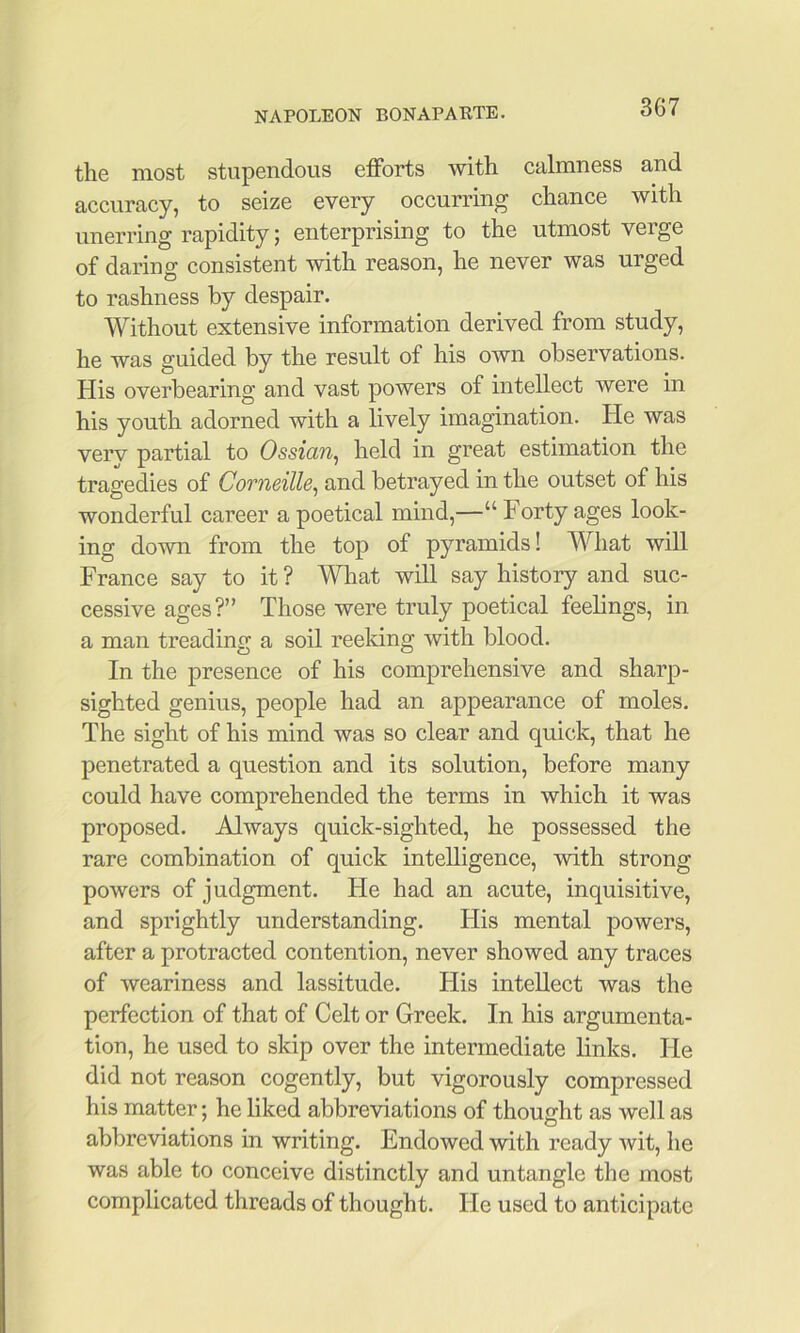 the most stupendous efforts with calmness and accuracy, to seize every occurring chance with unerring rapidity; enterprising to the utmost verge of daring consistent with reason, he never was urged to rashness by despair. Without extensive information derived from study, he was guided by the result of his own observations. His overbearing and vast powers of intellect were in his youth adorned with a lively imagination. He was verv partial to Ossian^ held in great estimation the tragedies of Corneille^ and betrayed in the outset of his wonderful career a poetical mind,—“ Forty ages look- ing down from the top of pyramids! What will France say to it ? What will say history and suc- cessive ages?” Those were truly poetical feelings, in a man treading a soil reeking with blood. In the presence of his comprehensive and sharp- sighted genius, people had an appearance of moles. The sight of his mind was so clear and quick, that he penetrated a question and its solution, before many could have comprehended the terms in which it was proposed. Always quick-sighted, he possessed the rare combination of quick intelligence, with strong powers of judgment. He had an acute, inquisitive, and sprightly understanding. His mental powers, after a protracted contention, never showed any traces of weariness and lassitude. His intellect was the perfection of that of Celt or Greek. In his argumenta- tion, he used to skip over the intermediate links. He did not reason cogently, but vigorously compressed his matter; he liked abbreviations of thought as well as abbreviations in writing. Endowed with ready wit, he was able to conceive distinctly and untangle the most complicated threads of thought. He used to anticipate