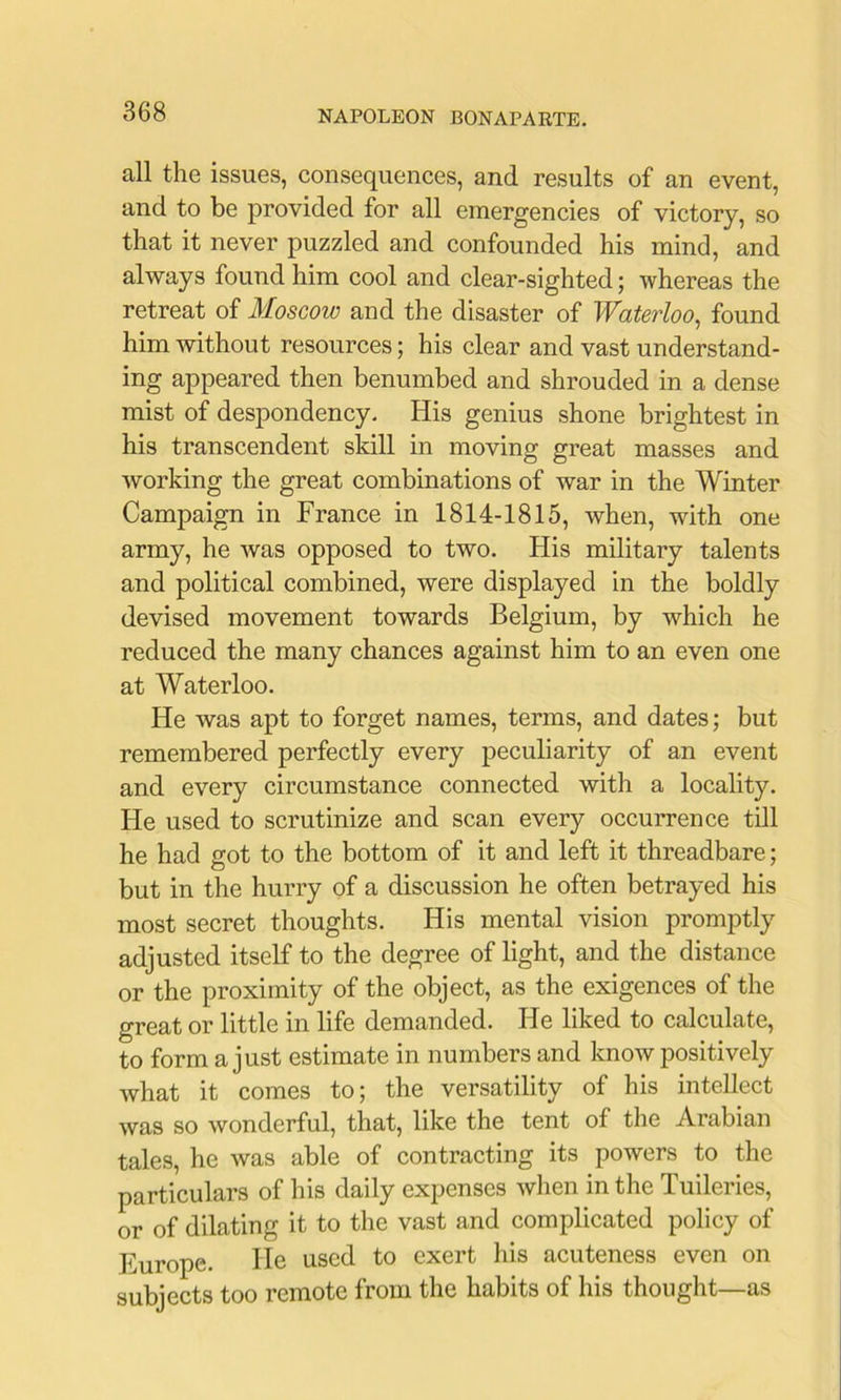 all the issues, consequences, and results of an event, and to be provided for all emergencies of victory, so that it never puzzled and confounded his mind, and always found him cool and clear-sighted; whereas the retreat of Moscow and the disaster of Waterloo^ found him without resources; his clear and vast understand- ing appeared then benumbed and shrouded in a dense mist of despondency. His genius shone brightest in his transcendent skill in moving great masses and working the great combinations of war in the Winter Campaign in France in 1814-1815, when, with one army, he Avas opposed to two. His military talents and political combined, were displayed in the boldly devised movement towards Belgium, by which he reduced the many chances against him to an even one at Waterloo. He was apt to forget names, terms, and dates; but remembered perfectly every peculiarity of an event and every circumstance connected with a locality. He used to scrutinize and scan every occurrence till he had got to the bottom of it and left it threadbare; but in the hurry of a discussion he often betrayed his most secret thoughts. His mental vision promptly adjusted itself to the degree of light, and the distance or the proximity of the object, as the exigences of the great or little in life demanded. He liked to calculate, to form a just estimate in numbers and know positively what it comes to; the versatility of his intellect was so wonderful, that, like the tent of the Arabian tales, he was able of contracting its powers to the particulars of his daily expenses Avhen in the Tuileries, or of dilating it to the vast and complicated policy of Europe. He used to exert his acuteness even on subjects too remote from the habits of his thought—as
