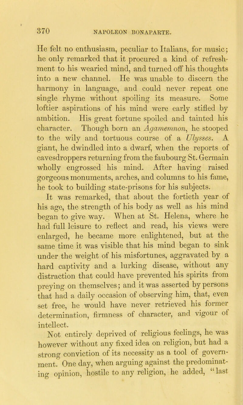 He felt no enthusiasm, peculiar to Italians, for music; he only remarked that it procured a kind of refresh- ment to his wearied mind, and turned off his thoughts into a new channel. He was unable to discern the harmony in language, and could never repeat one single rhyme without spoiling its measure. Some loftier aspirations of his mind were early stifled by ambition. His great fortune spoiled and tainted his character. Though born an Agamemnon^ he stooped to the wily and tortuous course of a Ulysses. A giant, he dwindled into a dwarf, when the reports of eavesdroppers returning from the faubourg St. Germain wholly engrossed his mind. After having raised gorgeous monuments, arches, and columns to his fame, he took to building state-prisons for his subjects. It was remarked, that about the fortieth year of his age, the strength of his body as well as his mind began to give way. When at St. Helena, where he had full leisure to reflect and read, his views were enlarged, he became more enlightened, but at the same time it was visible that his mind began to sink under the weight of his misfortunes, aggravated by a hard captivity and a lurking disease, without any distraction that could have prevented his spirits from preying on themselves; and it was asserted by persons that had a daily occasion of observing him, that, even set free, he would have never retrieved his former determination, firmness of character, and vigour of intellect. Not entirely deprived of religious feelings, he was however without any fixed idea on religion, but had a strong conviction of its necessity as a tool of govern- ment. One day, when arguing against the predominat- ing opinion, hostile to any religion, he added, “ last
