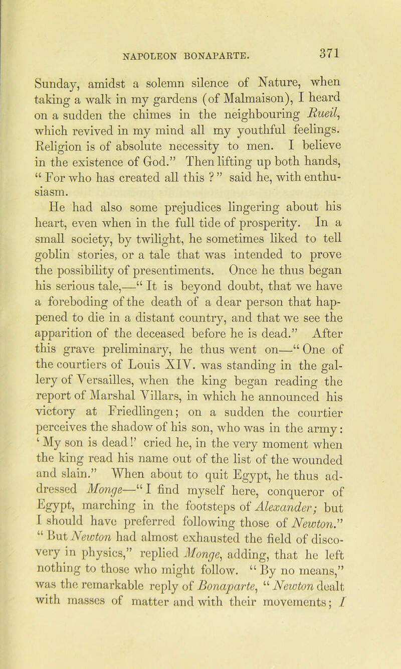 Sunday, amidst a solemn silence of Nature, when taking a walk in my gardens (of Malmaison), I heard on a sudden the chimes in the neighbouring Rueil^ which revived in my mind all my youthful feelings. Religion is of absolute necessity to men. I believe in the existence of God.” Then lifting up both hands, “ For who has created all this ? ” said he, with enthu- siasm. He had also some prejudices lingering about his heart, even when in the full tide of prosperity. In a small society, by twilight, he sometimes liked to tell goblin stories, or a tale that was intended to prove the possibility of presentiments. Once he thus began his serious tale,—“ It is beyond doubt, that we have a foreboding of the death of a dear person that hap- pened to die in a distant country, and that we see the apparition of the deceased before he is dead.” After this grave preliminary, he thus went on—“ One of the courtiers of Louis XIV. was standing in the gal- lery of Versailles, when the king began reading the report of Marshal Yillars, in which he announced his victory at Friedlingen; on a sudden the courtier perceives the shadow of his son, who was in the army: ‘ My son is dead!’ cried he, in the very moment when the king read his name out of the list of the wounded and slain.” When about to quit Egypt, he thus ad- dressed Monge—^^l find myself here, conqueror of Egypt, marching in the footsteps of Alexander; but I should have preferred following those of Newton.'’’ “ But Newton had almost exhausted the field of disco- very in physics,” replied Monge^ adding, that he left nothing to those who might follow. “ By no means,” was the remarkable reply of Bonaparte., “ Newton dealt with masses of matter and with their movements; /