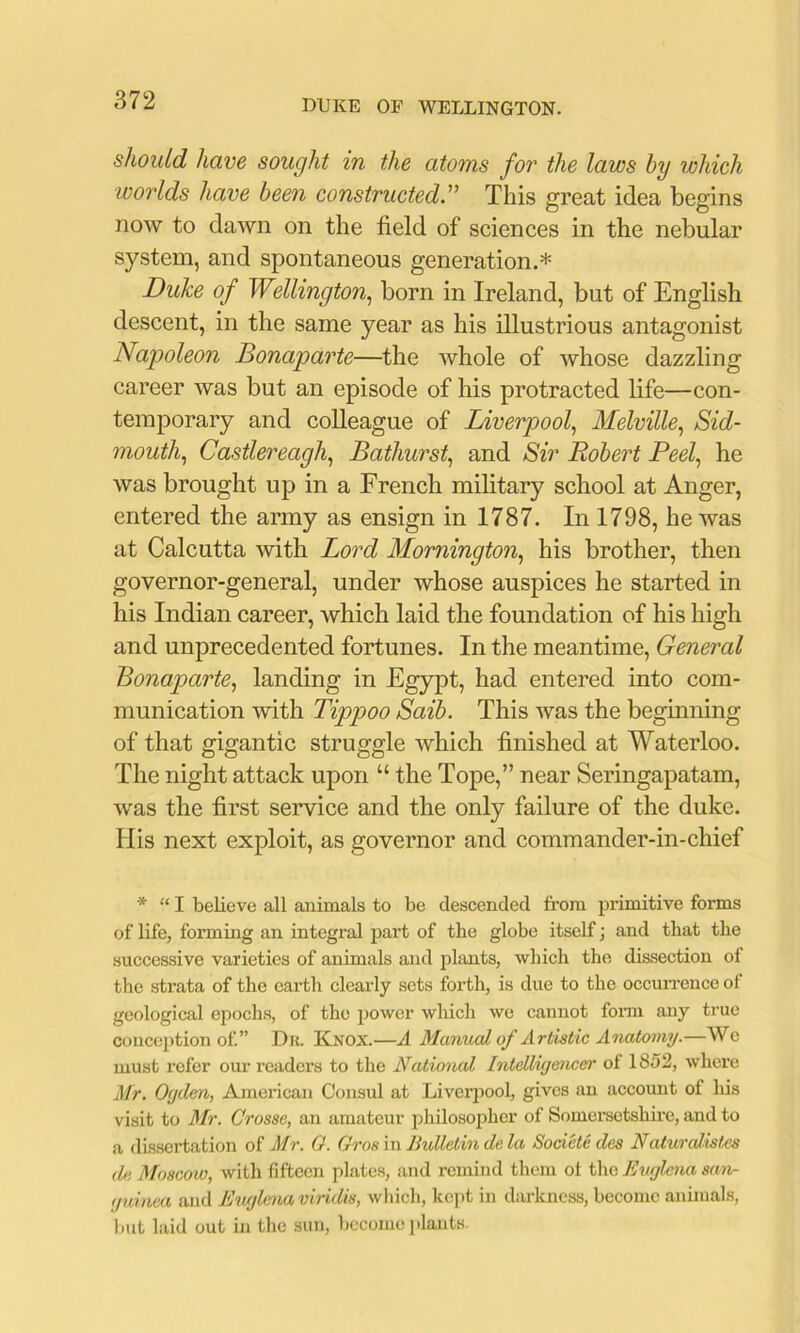 should have sought in the atoms for the laws hy which worlds have been constructed. This great idea begins now to daAvn on the field of sciences in the nebular system, and spontaneous generation.* Duke of Wellington., born in Ireland, but of English descent, in the same year as his illustrious antagonist Napoleon Bonaparte—the whole of whose dazzling career was but an episode of his protracted life—con- temporary and colleague of Liverpool, Melville, Sid- mouth, Castlereagh, Bathurst, and Sir Robert Peel, he was brought up in a French military school at Anger, entered the army as ensign in 1787. In 1798, he was at Calcutta with Lord Mornington, his brother, then governor-general, under whose auspices he started in his Indian career, Avhich laid the foundation of his high and unprecedented fortunes. In the meantime, General Bonaparte, landing in Egypt, had entered into com- munication with Tippoo Saib. This was the beginning of that gigantic struggle which finished at Waterloo. The night attack upon “ the Tope,” near Seringapatam, w'as the first service and the only failure of the duke. His next exploit, as governor and commander-in-chief * “ I believe all animals to be descended from primitive forms of life, forming an integral part of the globe itself; and that the successive varieties of animals and plants, which the dissection of the strata of the earth clearly sets forth, is due to the occun-ence of geological epochs, of the power which we cannot foiTU any true conception of.” Dr. Knox.—A Manual of Artistic Anatomy.—We must refer our readers to the National Intdliyencer of 1852, where Mr. 0<jdm, American Consul at Liverpool, gives an account of lus visit to Air. Crosse, an amateur philosopher of Somersetshire, and to a dissertation of Mr. G. Gros in Bulletin de la Societe des NaturaUstes de Moscow, with fifteen plate.s, atul remind them ot the Ewjlcna san- ijuinca and Ewjlenaviridis, wliich, kept in darkness, become animals, l)ut laid out in the sun, become i)lants.