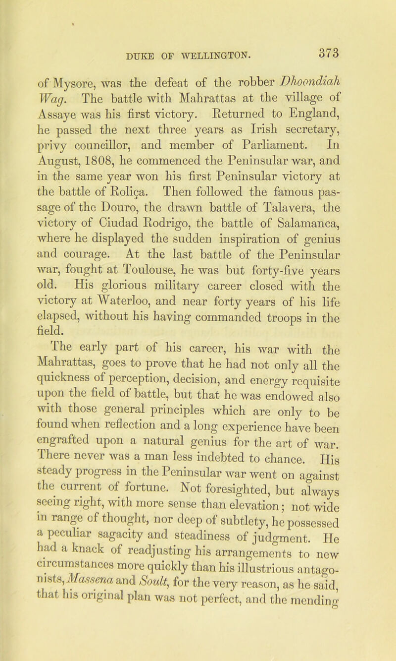 of Mysore, was the defeat of the robber Dlioondiali Wag. The battle with Mahrattas at the village of Assaye Avas his first victory. Eeturned to England, he passed the next three years as Irish secretary, privy councillor, and member of Parliament. In August, 1808, he commenced the Peninsular war, and in the same year won his first Peninsular victory at the battle of Roli9a. Then followed the famous pas- sage of the Douro, the drawn battle of Talavera, the victory of Ciudad Rodrigo, the battle of Salamanca, where he displayed the sudden inspiration of genius and courage. At the last battle of the Peninsular war, fought at Toulouse, he was but forty-five years old. His glorious military career closed with the victory at Waterloo, and near forty years of his life elapsed, without his having commanded troops in the field. The early part of his career, his war with the Mahrattas, goes to prove that he had not only all the quickness of perception, decision, and energy requisite upon the field of battle, but that he was endowed also with those general principles which are only to be found when reflection and a long experience have been engrafted upon a natural genius for the art of war. There never was a man less indebted to chance. His steady progress in the Peninsular war went on against the current of fortune. Not foresighted, but always seeing right, with more sense than elevation; not wide in range of thought, nor deep of subtlety, he possessed a peculiar sagacity and steadiness of judgment. Pie had a knack of readjusting his arrangements to new circumstances more quickly than his illustrious antago- nists, A/a,ssma and for the very reason, as he said, that his original plan was not perfect, and the mending