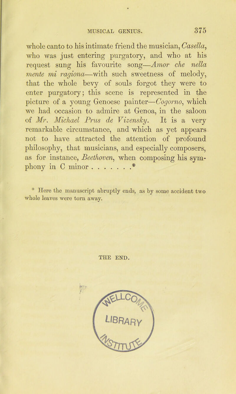 whole canto to his intimate friend the musician, Casella, who was just entering purgatory, and who at his request sung his favourite song—Amor die nella mente mi ragiona—with such sweetness of melody, that the whole bevy of souls forgot they were to enter purgatory; this scene is represented in the picture of a young Genoese painter—Cogorno^ which we had occasion to admire at Genoa, in the saloon of Mr. Michael Prus de Vizensky. It is a very remarkable circumstance, and which as yet appears not to have attracted the attention of profound philosophy, that musicians, and especially composers, as for instance, Beethoven., when composing his sym- phony in C minor * * Here the manuscript abruptly ends, as by some accident two whole leaves were torn away. THE END.