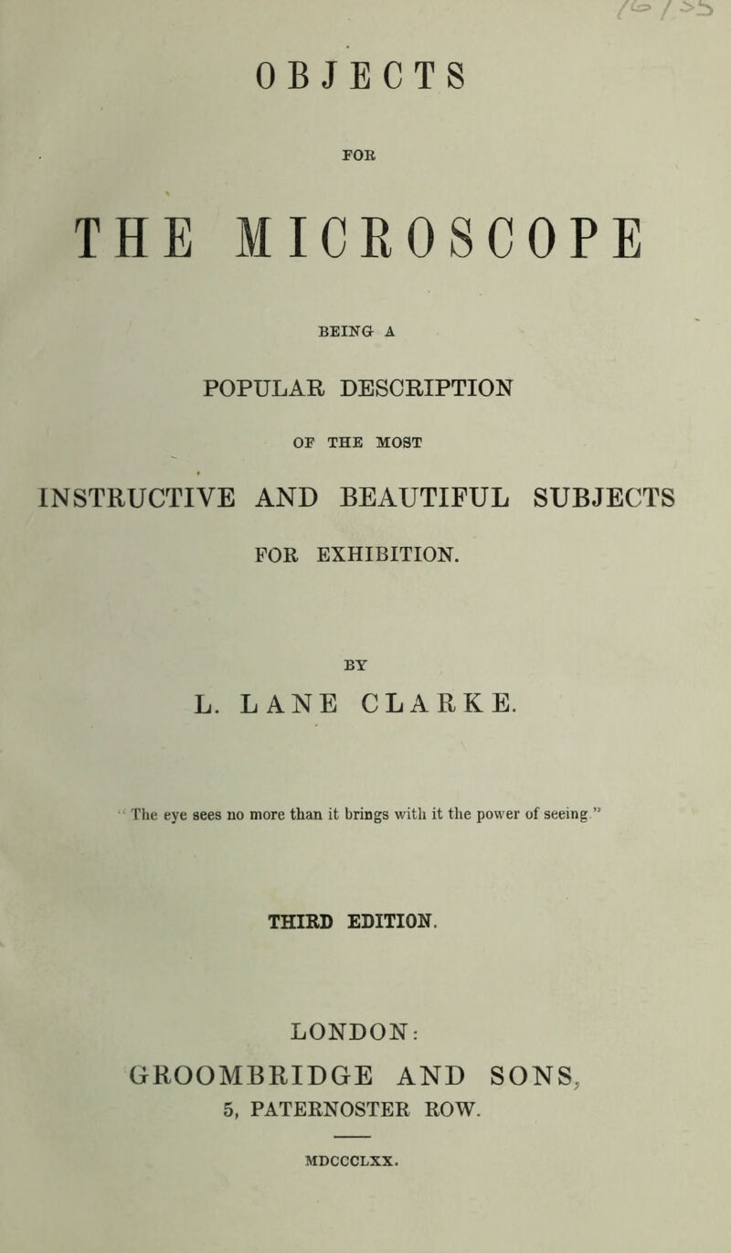 FOR THE MICROSCOPE BEING A POPULAR DESCRIPTION OF THE MOST INSTRUCTIVE AND BEAUTIFUL SUBJECTS FOR EXHIBITION. BY L. LANE CLARKE. The eye sees no more than it brings with it the power of seeing ” THIRD EDITION. LONDON: GROOMBRIDGE AND SONS. 5, PATERNOSTER ROW. MDCCCLXX.