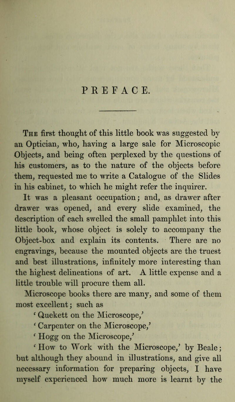 PREFACE. The first thought of this little book was suggested by an Optician, who, having a large sale for Microscopic Objects, and being often perplexed by the questions of his customers, as to the nature of the objects before them, requested me to write a Catalogue of the Slides in his cabinet, to which he might refer the inquirer. It was a pleasant occupation; and, as drawer after drawer was opened, and every slide examined, the description of each swelled the small pamphlet into this little book, whose object is solely to accompany the Object-box and explain its contents. There are no engravings, because the mounted objects are the truest and best illustrations, infinitely more interesting than the highest delineations of art. A little expense and a little trouble will procure them all. Microscope books there are many, and some of them most excellent; such as (Quekett on the Microscope/ ‘ Carpenter on the Microscope/ ‘ Hogg on the Microscope/ f How to Work with the Microscope/ by Beale; but although they abound in illustrations, and give all necessary information for preparing objects, I have myself experienced how much more is learnt by the