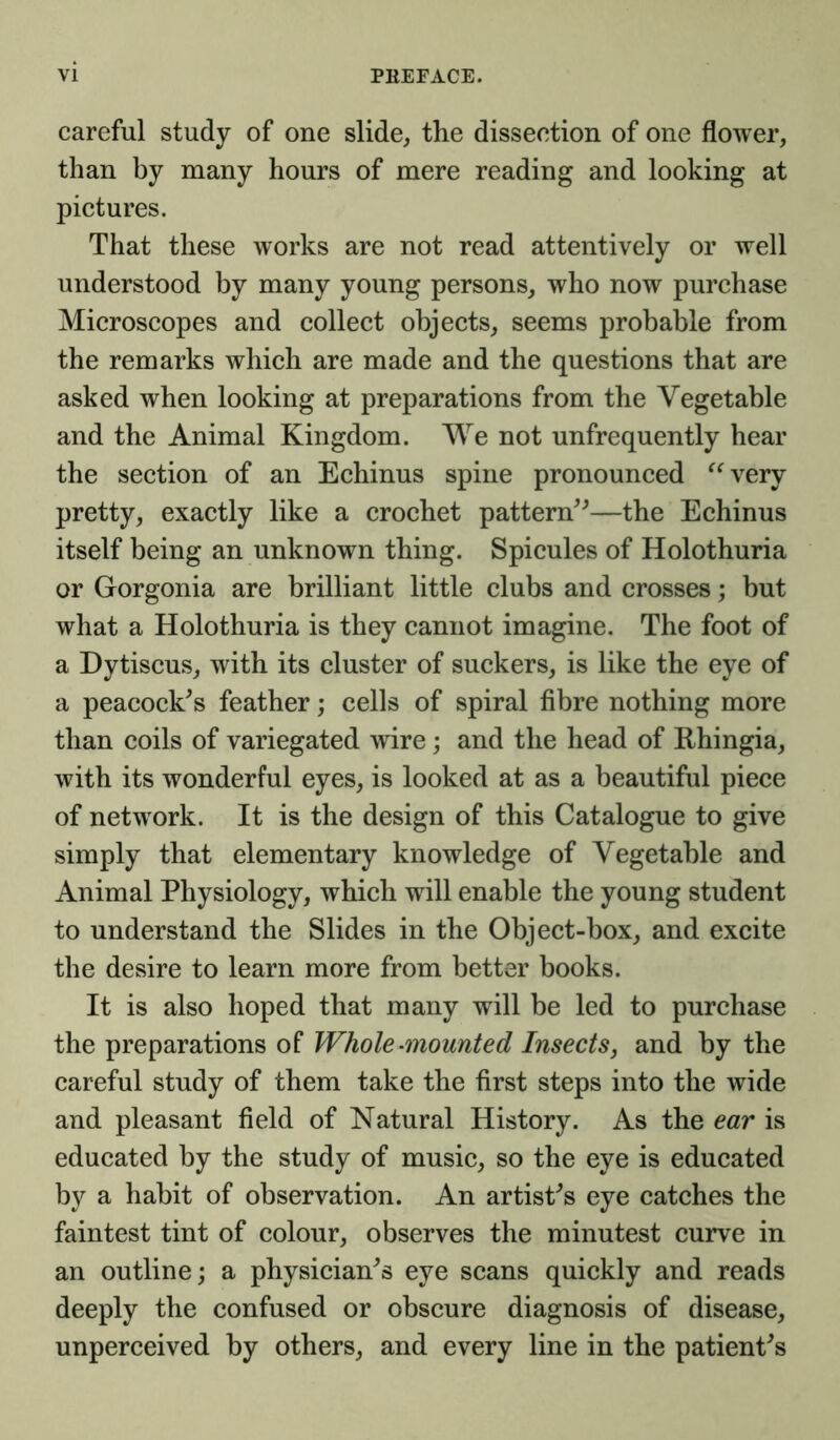 careful study of one slide, the dissection of one flower, than by many hours of mere reading and looking at pictures. That these works are not read attentively or well understood by many young persons, who now purchase Microscopes and collect objects, seems probable from the remarks which are made and the questions that are asked when looking at preparations from the Vegetable and the Animal Kingdom. We not unfrequently hear the section of an Echinus spine pronounced “very pretty, exactly like a crochet pattern”—the Echinus itself being an unknown thing. Spicules of Holothuria or Gorgonia are brilliant little clubs and crosses; but what a Holothuria is they cannot imagine. The foot of a Dytiscus, with its cluster of suckers, is like the eye of a peacock's feather; cells of spiral fibre nothing more than coils of variegated wire; and the head of Rhingia, with its wonderful eyes, is looked at as a beautiful piece of network. It is the design of this Catalogue to give simply that elementary knowledge of Vegetable and Animal Physiology, which will enable the young student to understand the Slides in the Object-box, and excite the desire to learn more from better books. It is also hoped that many will be led to purchase the preparations of Whole-mounted Insects, and by the careful study of them take the first steps into the wide and pleasant field of Natural History. As the ear is educated by the study of music, so the eye is educated by a habit of observation. An artist's eye catches the faintest tint of colour, observes the minutest curve in an outline; a physician's eye scans quickly and reads deeply the confused or obscure diagnosis of disease, unperceived by others, and every line in the patient's