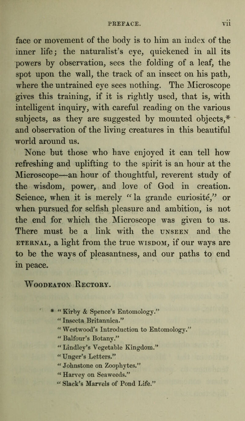 face or movement of the body is to him an index of the inner life; the naturalist’s eye, quickened in all its powers by observation, sees the folding of a leaf, the spot upon the wall, the track of an insect on his path, where the untrained eye sees nothing. The Microscope gives this training, if it is rightly used, that is, with intelligent inquiry, with careful reading on the various subjects, as they are suggested by mounted objects,* and observation of the living creatures in this beautiful world around us. None but those who have enjoyed it can tell how refreshing and uplifting to the spirit is an hour at the Microscope—an hour of thoughtful, reverent study of the wisdom, power, and love of God in creation. Science, when it is merely “la grande curiosite/’ or when pursued for selfish pleasure and ambition, is not the end for which the Microscope was given to us. There must be a link with the unseen and the eternal, a light from the true wisdom, if our ways are to be the ways of pleasantness, and our paths to end in peace. Woodeaton Rectory. * “ Kirby & Spence’s Entomology.” “ Insecta Britannica.” “ Westwood’s Introduction to Entomology.” “ Balfour’s Botany.” “Lindley’s Vegetable Kingdom.” “ Unger’s Letters.” “ Johnstone on Zoophytes.” “ Harvey on Seaweeds.”  Slack’s Marvels of Pond Life.”