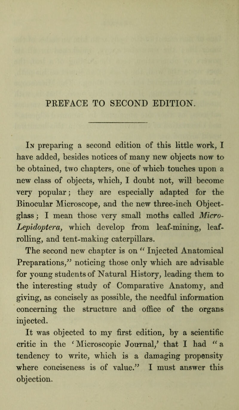 PREFACE TO SECOND EDITION. In preparing a second edition of this little work, I have added, besides notices of many new objects now to be obtained, two chapters, one of which touches upon a new class of objects, which, I doubt not, will become very popular; they are especially adapted for the Binocular Microscope, and the new three-inch Object- glass ; I mean those very small moths called Micro- Lepidoptera, which develop from leaf-mining, leaf- rolling, and tent-making caterpillars. The second new chapter is on “ Injected Anatomical Preparations,” noticing those only which are advisable for young students of Natural History, leading them to the interesting study of Comparative Anatomy, and giving, as concisely as possible, the needful information concerning the structure and office of the organs injected. It was objected to my first edition, by a scientific critic in the ‘ Microscopic Journal/ that I had “ a tendency to write, which is a damaging propensity where conciseness is of value.” I must answer this objection.