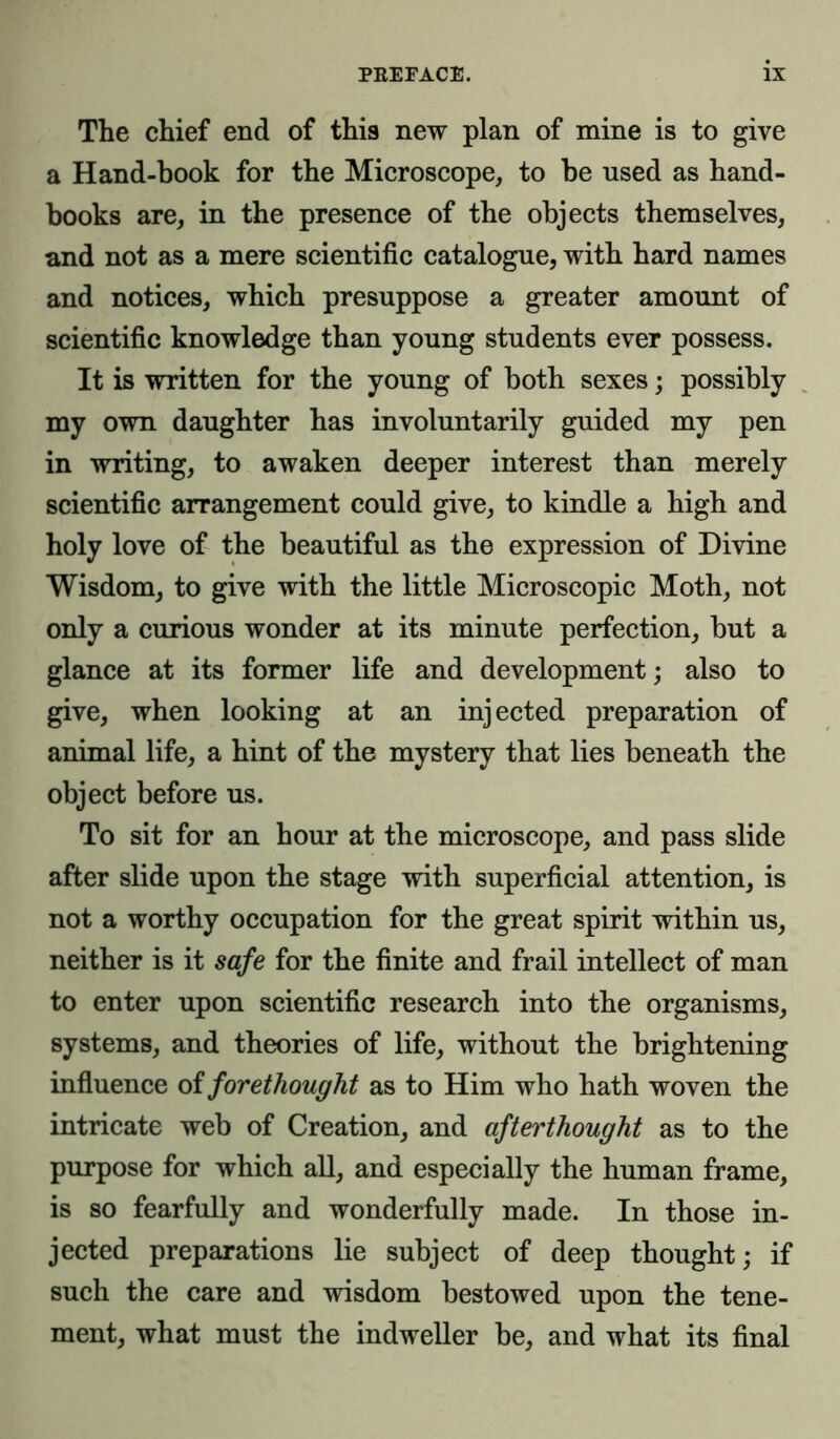 The chief end of this new plan of mine is to give a Hand-book for the Microscope, to be used as hand- books are, in the presence of the objects themselves, and not as a mere scientific catalogue, with hard names and notices, which presuppose a greater amount of scientific knowledge than young students ever possess. It is written for the young of both sexes; possibly my own daughter has involuntarily guided my pen in writing, to awaken deeper interest than merely scientific arrangement could give, to kindle a high and holy love of the beautiful as the expression of Divine Wisdom, to give with the little Microscopic Moth, not only a curious wonder at its minute perfection, but a glance at its former life and development; also to give, when looking at an injected preparation of animal life, a hint of the mystery that lies beneath the object before us. To sit for an hour at the microscope, and pass slide after slide upon the stage with superficial attention, is not a worthy occupation for the great spirit within us, neither is it safe for the finite and frail intellect of man to enter upon scientific research into the organisms, systems, and theories of life, without the brightening influence of forethought as to Him who hath woven the intricate web of Creation, and afterthought as to the purpose for which all, and especially the human frame, is so fearfully and wonderfully made. In those in- jected preparations lie subject of deep thought; if such the care and wisdom bestowed upon the tene- ment, what must the indweller be, and what its final