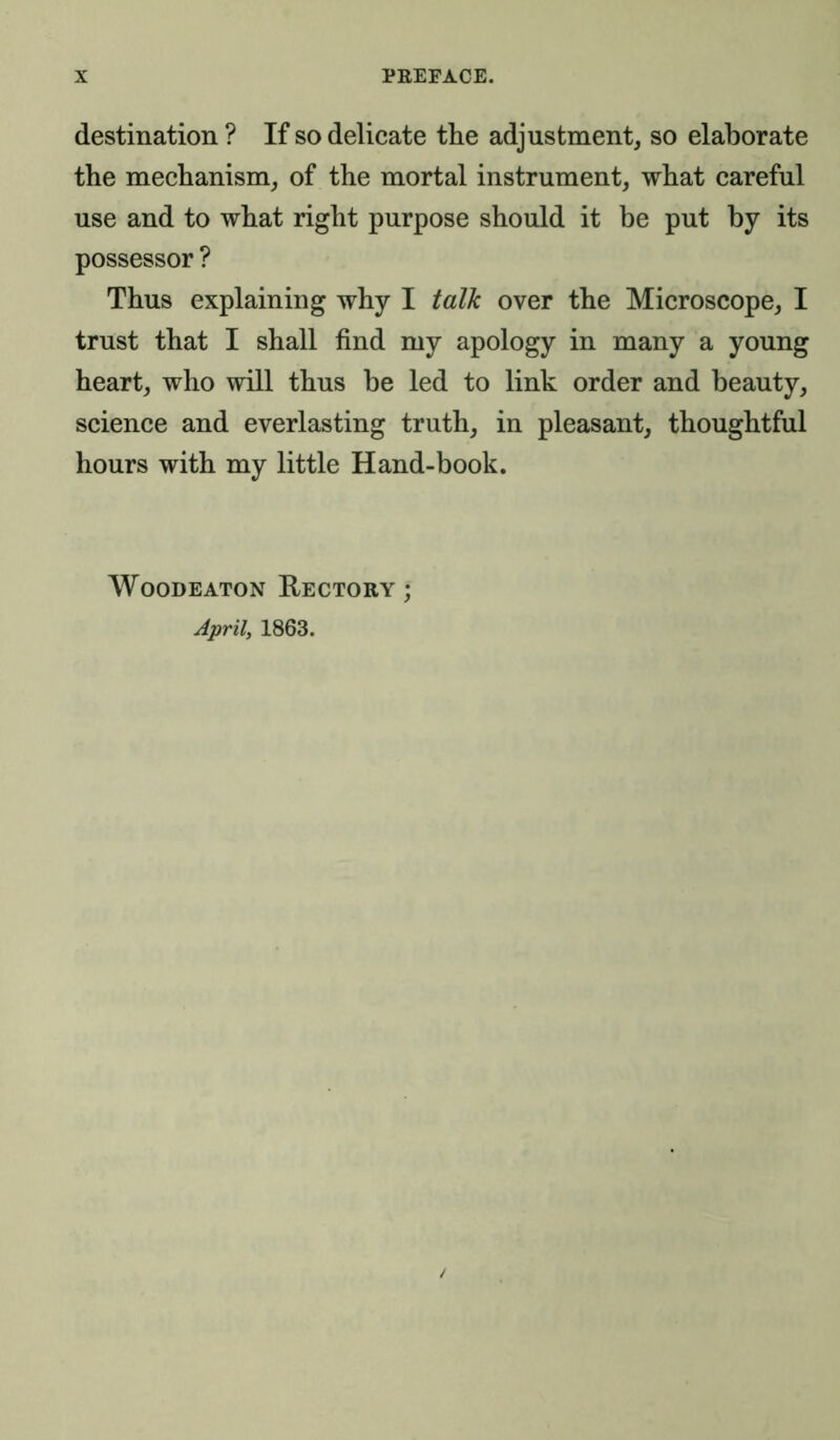 destination ? If so delicate the adjustment, so elaborate the mechanism, of the mortal instrument, what careful use and to what right purpose should it be put by its possessor ? Thus explaining why I talk over the Microscope, I trust that I shall find my apology in many a young heart, who will thus he led to link order and beauty, science and everlasting truth, in pleasant, thoughtful hours with my little Hand-book. Woodeaton Rectory ; April, 1863.