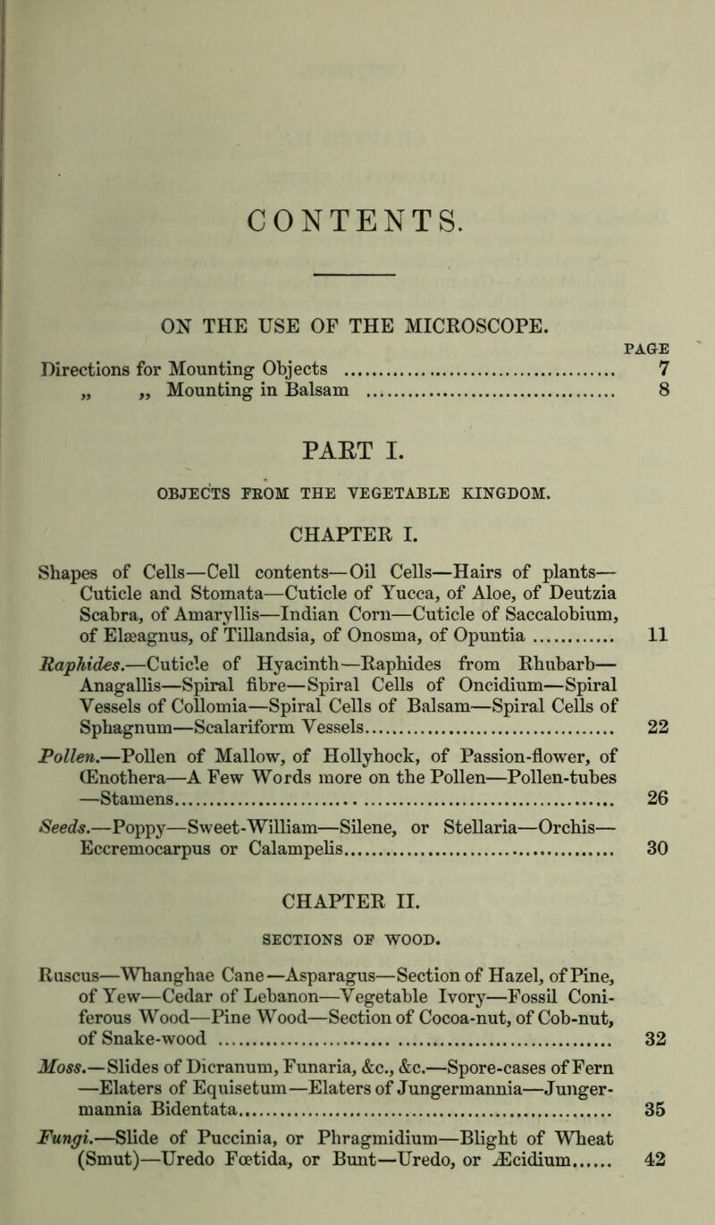 CONTENTS. ON THE USE OF THE MICROSCOPE. Directions for Mounting Objects „ „ Mounting in Balsam PAGE PAET I. OBJECTS EBOM THE VEGETABLE KINGDOM. CHAPTER I. Shapes of Cells—Cell contents—Oil Cells—Hairs of plants— Cuticle and Stomata—Cuticle of Yucca, of Aloe, of Deutzia Scabra, of Amaryllis—Indian Corn—Cuticle of Saccalobium, of Elaeagnus, of Tillandsia, of Onosma, of Opuntia 11 Raphides.—Cuticle of Hyacinth—Raphides from Rhubarb— Anagallis—Spiral fibre—Spiral Cells of Oncidium—Spiral Vessels of Collomia—Spiral Cells of Balsam—Spiral Cells of Sphagnum—Scalariform Vessels 22 Pollen.—Pollen of Mallow, of Hollyhock, of Passion-flower, of (Enothera—A Few Words more on the Pollen—Pollen-tubes —Stamens 26 Seeds.—Poppy—Sweet-William—Silene, or Stellaria—Orchis— Eccremocarpus or Calampelis 30 SECTIONS OF WOOD. Ruscus—Whanghae Cane—Asparagus—Section of Hazel, of Pine, of Yew—Cedar of Lebanon—Vegetable Ivory—Fossil Coni- ferous Wood—Pine Wood—Section of Cocoa-nut, of Cob-nut, of Snake-wood 32 Moss.—Slides of Dicranum, Funaria, &c., &c.—Spore-cases of Fern —Elaters of Equisetum—Elatersof Jungermannia—Junger- mannia Bidentata 35 Fungi.—Slide of Puccini a, or Pliragmidium—Blight of Wheat (Smut)—Uredo Foetida, or Bunt—Uredo, or JScidium 42 t> oo