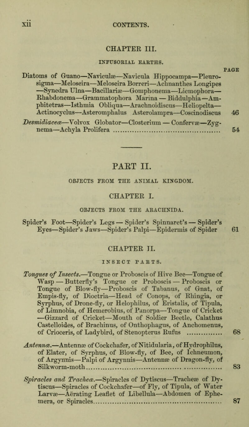 CHAPTER III. INFUSORIAL EARTHS. Diatoms of Guano—Naviculae—Navicula Hippocampa—PI euro- sigma—Meloseira—Meloseira Borreri—Acknanthes Longipes —Synedra Ulna—Bacillariae—Gomphonema—Licmophora— Rkabdonema—Grammatopbora Marina — Biddulpbia— Am- pbitetras—Istbmia Obliqua—Aracbnoidiscus—Heliopelta— Actinocyclus—Asterompbalus Asterolampra—Coscinodiscus Desmidiacece—Volvox Globator—Closterium — Confervae—Zyg- nema—Acbyla Prolifera PAET II. OBJECTS FROM THE ANIMAL KINGDOM. CHAPTER I. OBJECTS FROM THE ARACHNIDA. Spider’s Foot—Spider’s Legs — Spider’s Spinnaret’s — Spider’s Eyes—Spider’s Jaws—Spider’s Palpi—Epidermis of Spider CHAPTER II. INSECT PARTS. Tongues of Insects.—Tongue or Proboscis of Hive Bee—Tongue of Wasp—Butterfly’s Tongue or Proboscis — Proboscis or Tongue of Blow-fly—Proboscis of Tabanus, of Gnat, of Empis-fly, of Dioctria—Head of Conops, of Rliingia, or Syrphus, of Drone-fly, or Helophilus, of Eristalis, of Tipula, of Limnobia, of Hemerobius, of Panorpa—Tongue of Cricket —Gizzard of Cricket—Mouth of Soldier Beetle, Calatbus Castelloides, of Brachinus, of Onthophagus, of Anchomenus, of Crioceris, of Ladybird, of Stenopterus Rufus Antennce.—Antennae of Cockchafer, of Nitidularia, of Hydrophilus, of Elater, of Syrphus, of Blow-fly, of Bee, of Ichneumon, of Argynnis—Palpi of Argynnis—Antennae of Dragon-fly, of Silkworm-moth Spiracles and Tracheae.—Spiracles of Dytiscus—Tracheae of Dy- tiscus—Spiracles of Cockchafer—of Fly, of Tipula, of Water Larvae—Aerating Leaflet of Libellula—Abdomen of Ephe- mera, or Spiracles