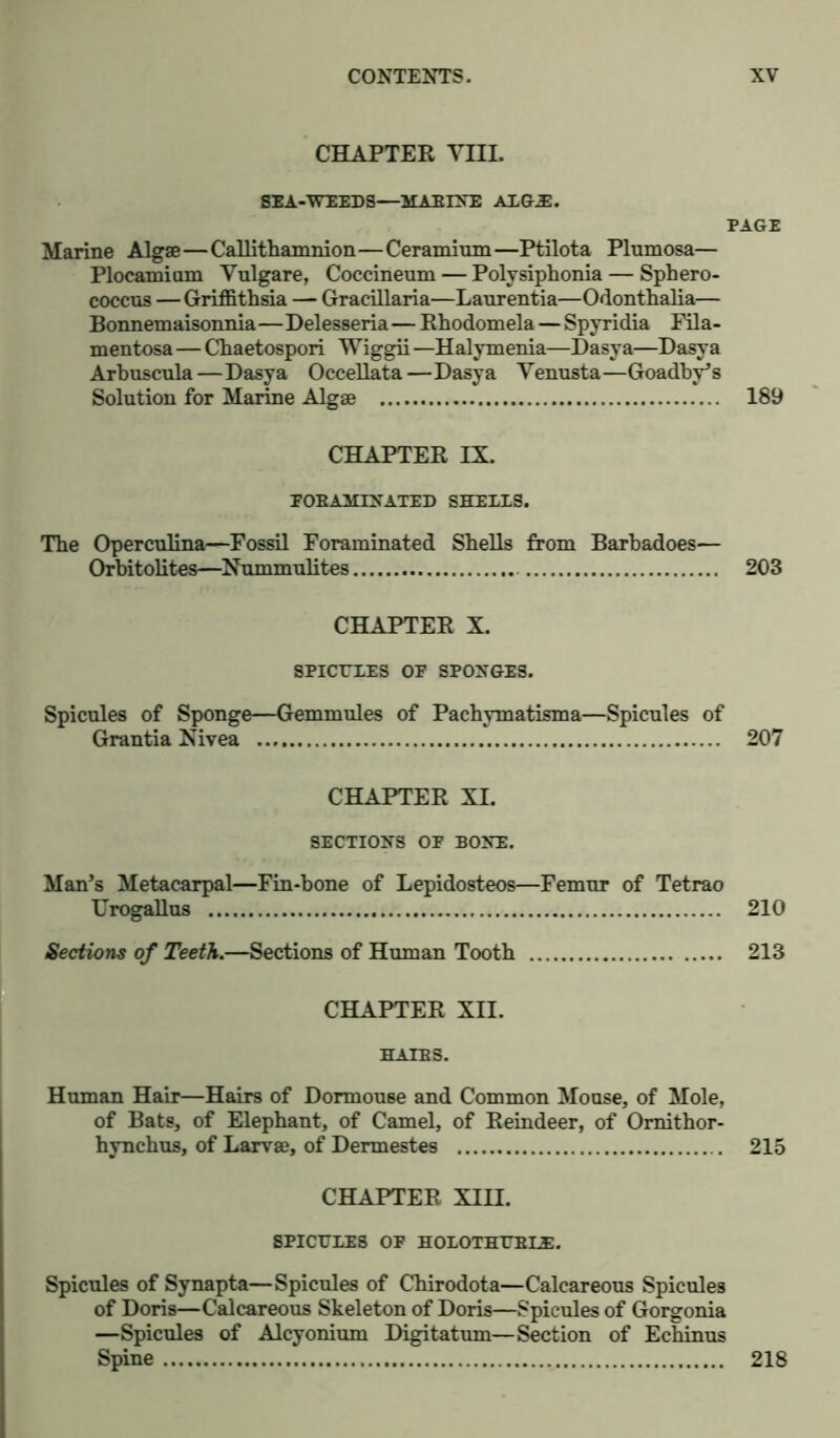CHAPTER Till. SEA-WEEDS—MAEIXE ALG.E. PAGE Marine Algae—Callithamnion—Ceramium—Ptilota Plumosa— Plocamium Vulgare, Coccineum — Polysiphonia— Sphero- coccus — Griffithsia — Gracillaria—Lanrentia—Odonthalia— Bonnemaisonnia—Delesseria—Rhodomela — Spyridia Fila- mentosa—Chaetospori Wiggii—Halymenia—Dasya—Dasya Arbuscula—Dasya Occellata—Dasya Venusta—Goadby’s Solution for Marine Algae 189 CHAPTER IX. FOEAMINATED SHELLS. The Opercnlina—Fossil Foraminated Shells from Barbadoes— Orbitolites—Nummulites 203 CHAPTER X. SPICULES OF SPONGES. Spicules of Sponge—Gemmules of Pachymatisma—Spicules of Grantia Nivea 207 CHAPTER XI. SECTIONS OF BONE. Man’s Metacarpal—Fin-bone of Lepidosteos—Femur of Tetrao Urogallus 210 Sections of Teeth.—Sections of Human Tooth 213 CHAPTER XII. HATES. Human Hair—Hairs of Dormouse and Common Mouse, of Mole, of Bats, of Elephant, of Camel, of Reindeer, of Omithor- hynchus, of Larvae, of Dermestes 215 CHAPTER XIII. SPICULES OF HOLOTHUBLE. Spicules of Synapta—Spicules of Chirodota—Calcareous Spicules of Doris—Calcareous Skeleton of Doris—Spicules of Gorgonia —Spicules of Alcyonium Digitatum—Section of Echinus Spine 218