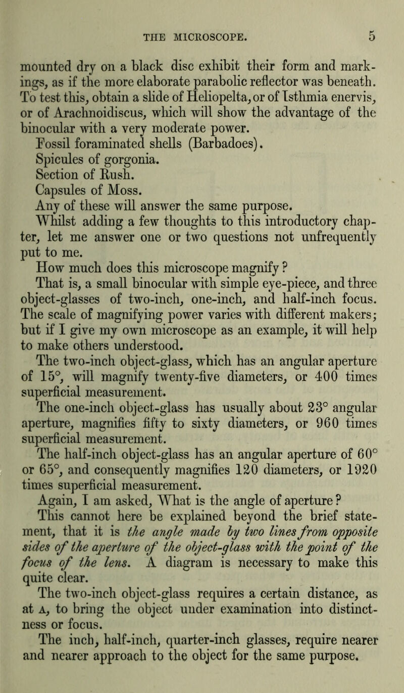 mounted dry on a black disc exhibit their form and mark- ings, as if the more elaborate parabolic reflector was beneath. To test this, obtain a slide of Heliopelta, or of Istlimia enervis, or of Arachnoidiscus, which will show the advantage of the binocular with a very moderate power. Fossil foraminated shells (Barbadoes). Spicules of gorgonia. Section of Rush. Capsules of Moss. Any of these will answer the same purpose. Whilst adding a few thoughts to this introductory chap- ter, let me answer one or two questions not unfrequently put to me. How much does this microscope magnify ? That is, a small binocular with simple eye-piece, and three object-glasses of two-inch, one-inch, and half-inch focus. The scale of magnifying power varies with different makers; but if I give my own microscope as an example, it will help to make others understood. The two-inch object-glass, which has an angular aperture of 15°, will magnify twenty-five diameters, or 400 times superficial measurement. The one-inch object-glass has usually about 23° angular aperture, magnifies fifty to sixty diameters, or 960 times superficial measurement. The half-inch object-glass has an angular aperture of 60° or 65°, and consequently magnifies 120 diameters, or 1920 times superficial measurement. Again, I am asked, What is the angle of aperture ? This cannot here be explained beyond the brief state- ment, that it is the angle made by two lines from opposite sides of the aperture of the object-glass with the point of the focus of the lens. A diagram is necessary to make this quite clear. The two-inch object-glass requires a certain distance, as at a, to bring the object under examination into distinct- ness or focus. The inch, half-inch, quarter-inch glasses, require nearer and nearer approach to the object for the same purpose.